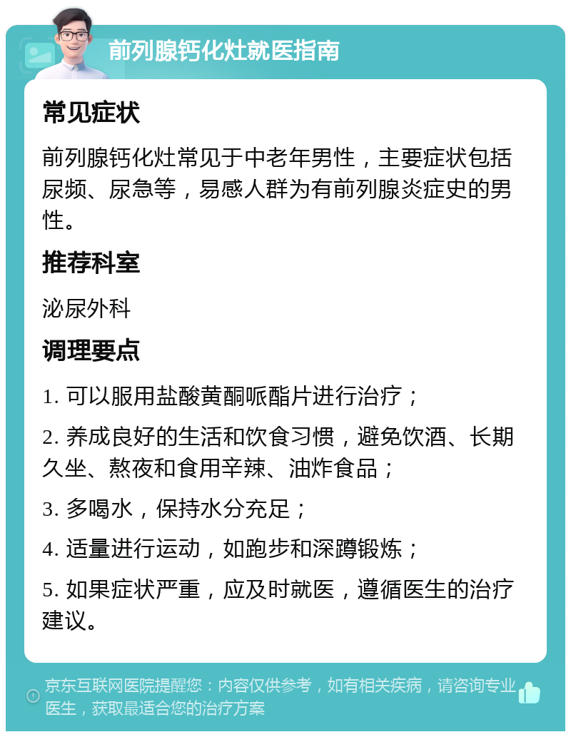 前列腺钙化灶就医指南 常见症状 前列腺钙化灶常见于中老年男性，主要症状包括尿频、尿急等，易感人群为有前列腺炎症史的男性。 推荐科室 泌尿外科 调理要点 1. 可以服用盐酸黄酮哌酯片进行治疗； 2. 养成良好的生活和饮食习惯，避免饮酒、长期久坐、熬夜和食用辛辣、油炸食品； 3. 多喝水，保持水分充足； 4. 适量进行运动，如跑步和深蹲锻炼； 5. 如果症状严重，应及时就医，遵循医生的治疗建议。