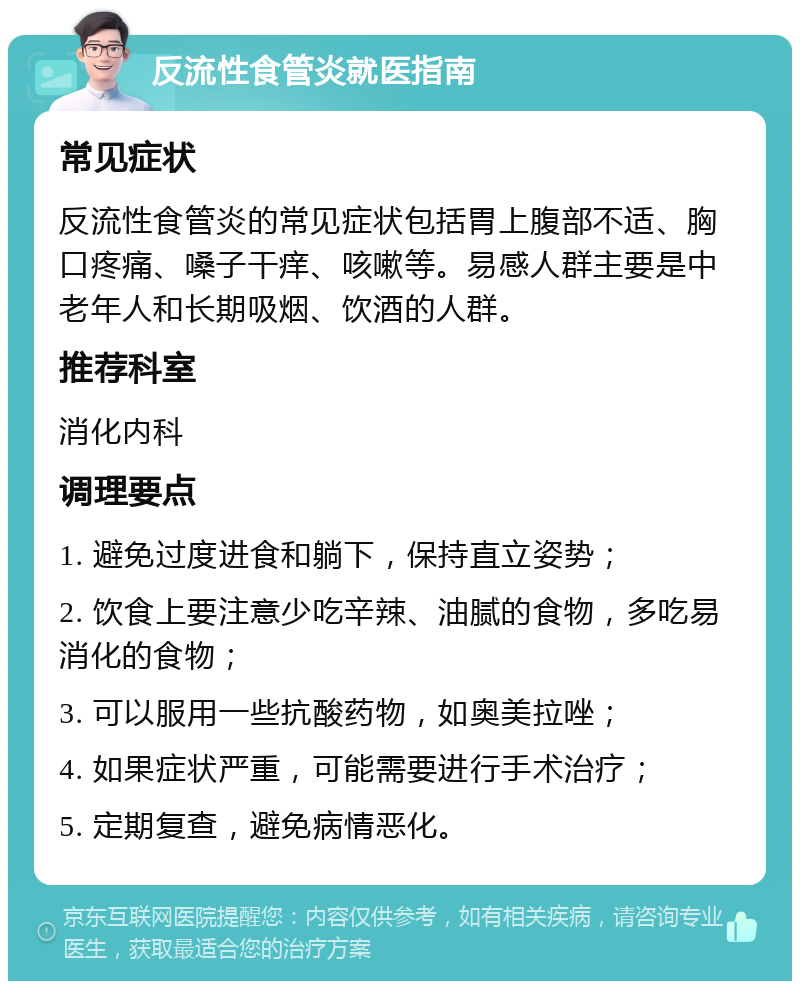 反流性食管炎就医指南 常见症状 反流性食管炎的常见症状包括胃上腹部不适、胸口疼痛、嗓子干痒、咳嗽等。易感人群主要是中老年人和长期吸烟、饮酒的人群。 推荐科室 消化内科 调理要点 1. 避免过度进食和躺下，保持直立姿势； 2. 饮食上要注意少吃辛辣、油腻的食物，多吃易消化的食物； 3. 可以服用一些抗酸药物，如奥美拉唑； 4. 如果症状严重，可能需要进行手术治疗； 5. 定期复查，避免病情恶化。