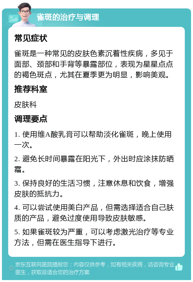 雀斑的治疗与调理 常见症状 雀斑是一种常见的皮肤色素沉着性疾病，多见于面部、颈部和手背等暴露部位，表现为星星点点的褐色斑点，尤其在夏季更为明显，影响美观。 推荐科室 皮肤科 调理要点 1. 使用维A酸乳膏可以帮助淡化雀斑，晚上使用一次。 2. 避免长时间暴露在阳光下，外出时应涂抹防晒霜。 3. 保持良好的生活习惯，注意休息和饮食，增强皮肤的抵抗力。 4. 可以尝试使用美白产品，但需选择适合自己肤质的产品，避免过度使用导致皮肤敏感。 5. 如果雀斑较为严重，可以考虑激光治疗等专业方法，但需在医生指导下进行。