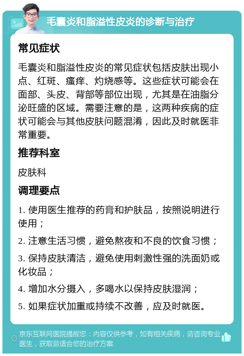 毛囊炎和脂溢性皮炎的诊断与治疗 常见症状 毛囊炎和脂溢性皮炎的常见症状包括皮肤出现小点、红斑、瘙痒、灼烧感等。这些症状可能会在面部、头皮、背部等部位出现，尤其是在油脂分泌旺盛的区域。需要注意的是，这两种疾病的症状可能会与其他皮肤问题混淆，因此及时就医非常重要。 推荐科室 皮肤科 调理要点 1. 使用医生推荐的药膏和护肤品，按照说明进行使用； 2. 注意生活习惯，避免熬夜和不良的饮食习惯； 3. 保持皮肤清洁，避免使用刺激性强的洗面奶或化妆品； 4. 增加水分摄入，多喝水以保持皮肤湿润； 5. 如果症状加重或持续不改善，应及时就医。