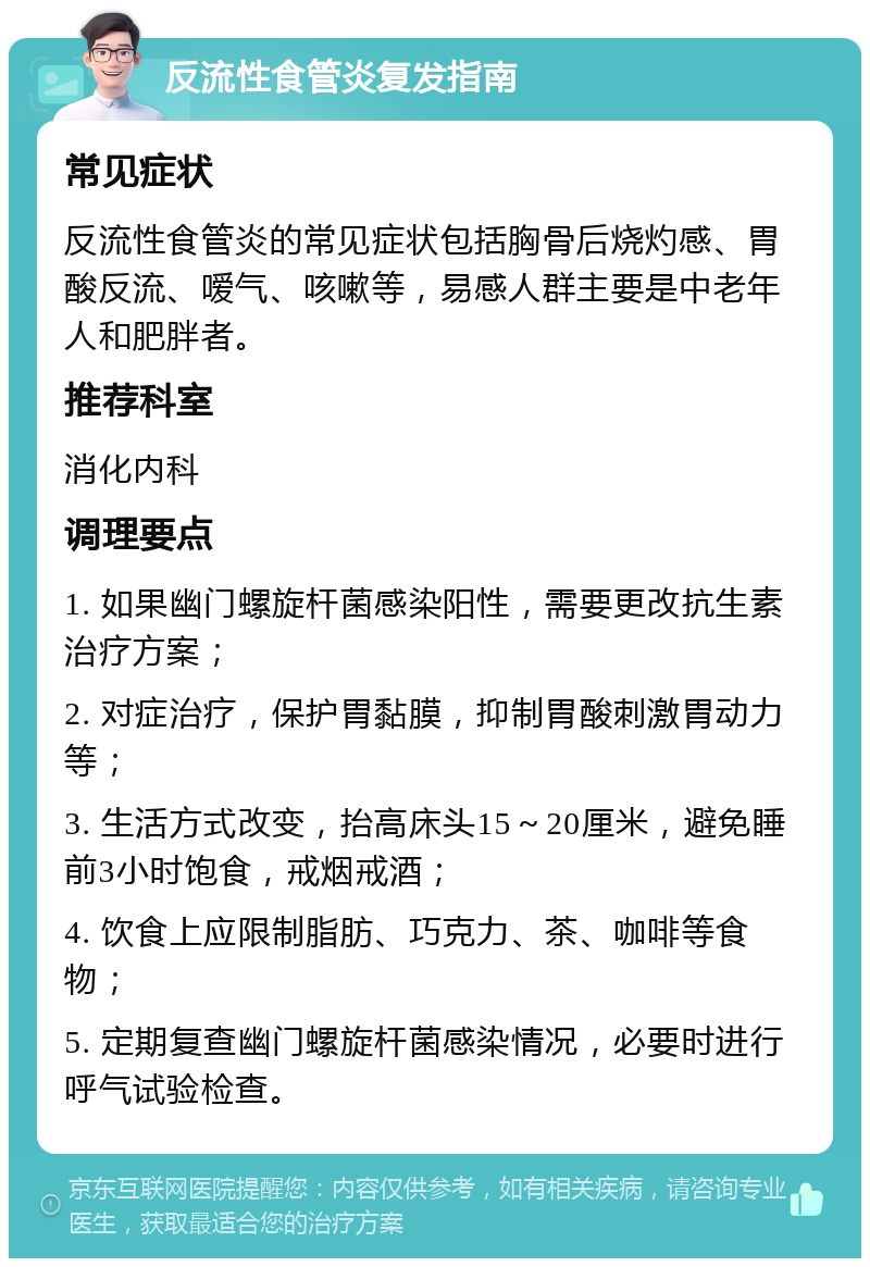 反流性食管炎复发指南 常见症状 反流性食管炎的常见症状包括胸骨后烧灼感、胃酸反流、嗳气、咳嗽等，易感人群主要是中老年人和肥胖者。 推荐科室 消化内科 调理要点 1. 如果幽门螺旋杆菌感染阳性，需要更改抗生素治疗方案； 2. 对症治疗，保护胃黏膜，抑制胃酸刺激胃动力等； 3. 生活方式改变，抬高床头15～20厘米，避免睡前3小时饱食，戒烟戒酒； 4. 饮食上应限制脂肪、巧克力、茶、咖啡等食物； 5. 定期复查幽门螺旋杆菌感染情况，必要时进行呼气试验检查。