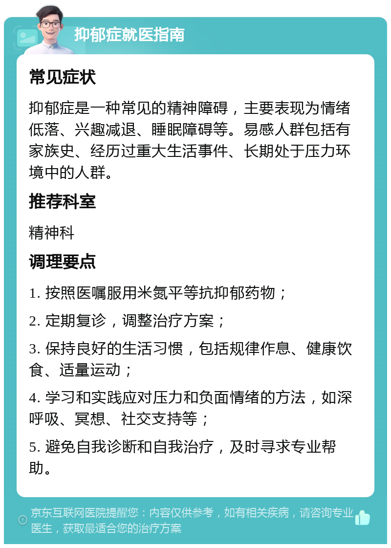 抑郁症就医指南 常见症状 抑郁症是一种常见的精神障碍，主要表现为情绪低落、兴趣减退、睡眠障碍等。易感人群包括有家族史、经历过重大生活事件、长期处于压力环境中的人群。 推荐科室 精神科 调理要点 1. 按照医嘱服用米氮平等抗抑郁药物； 2. 定期复诊，调整治疗方案； 3. 保持良好的生活习惯，包括规律作息、健康饮食、适量运动； 4. 学习和实践应对压力和负面情绪的方法，如深呼吸、冥想、社交支持等； 5. 避免自我诊断和自我治疗，及时寻求专业帮助。