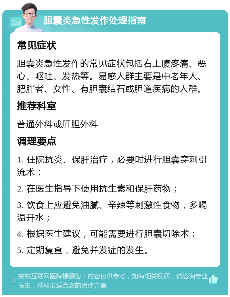 胆囊炎急性发作处理指南 常见症状 胆囊炎急性发作的常见症状包括右上腹疼痛、恶心、呕吐、发热等。易感人群主要是中老年人、肥胖者、女性、有胆囊结石或胆道疾病的人群。 推荐科室 普通外科或肝胆外科 调理要点 1. 住院抗炎、保肝治疗，必要时进行胆囊穿刺引流术； 2. 在医生指导下使用抗生素和保肝药物； 3. 饮食上应避免油腻、辛辣等刺激性食物，多喝温开水； 4. 根据医生建议，可能需要进行胆囊切除术； 5. 定期复查，避免并发症的发生。