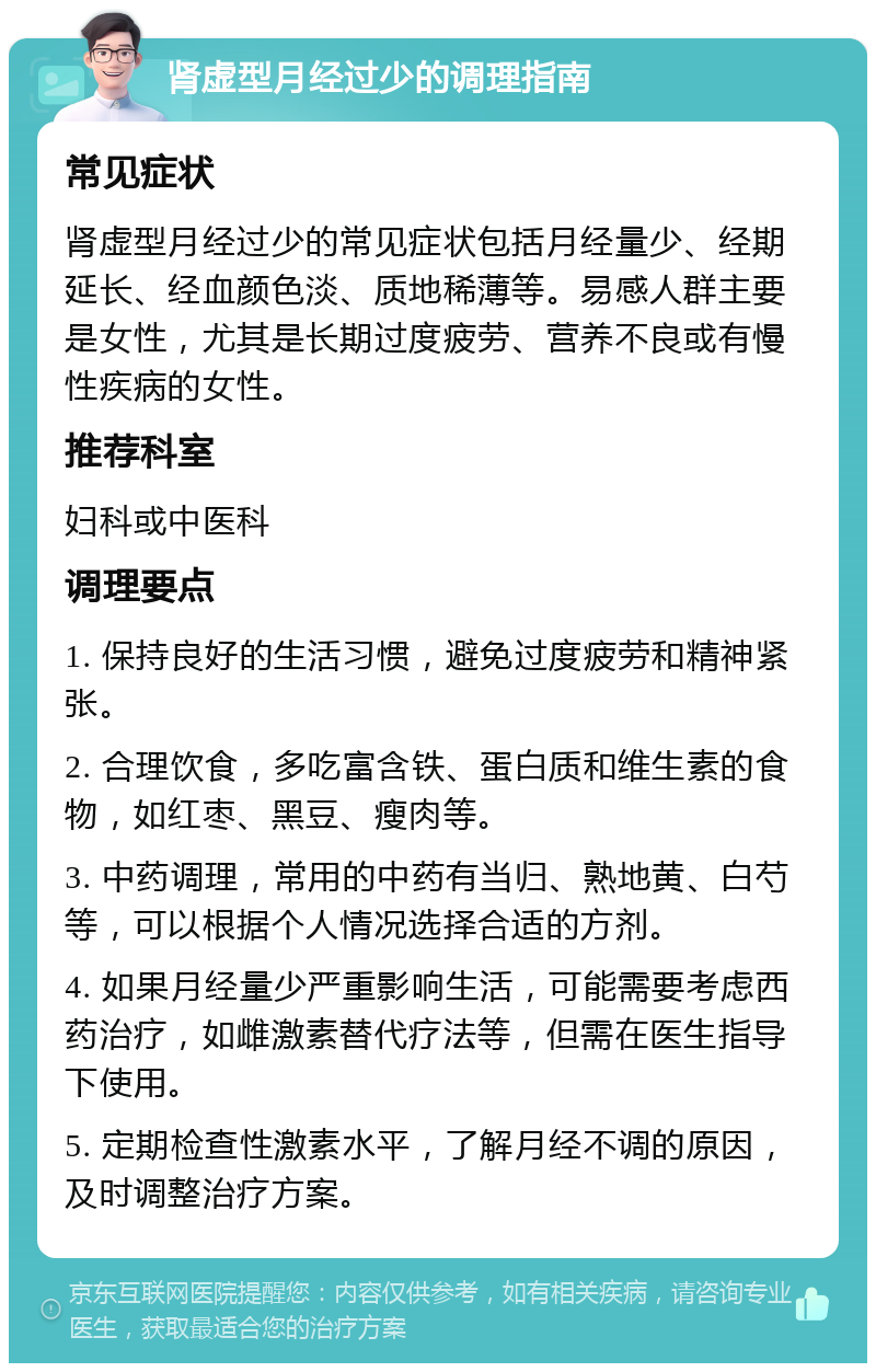 肾虚型月经过少的调理指南 常见症状 肾虚型月经过少的常见症状包括月经量少、经期延长、经血颜色淡、质地稀薄等。易感人群主要是女性，尤其是长期过度疲劳、营养不良或有慢性疾病的女性。 推荐科室 妇科或中医科 调理要点 1. 保持良好的生活习惯，避免过度疲劳和精神紧张。 2. 合理饮食，多吃富含铁、蛋白质和维生素的食物，如红枣、黑豆、瘦肉等。 3. 中药调理，常用的中药有当归、熟地黄、白芍等，可以根据个人情况选择合适的方剂。 4. 如果月经量少严重影响生活，可能需要考虑西药治疗，如雌激素替代疗法等，但需在医生指导下使用。 5. 定期检查性激素水平，了解月经不调的原因，及时调整治疗方案。