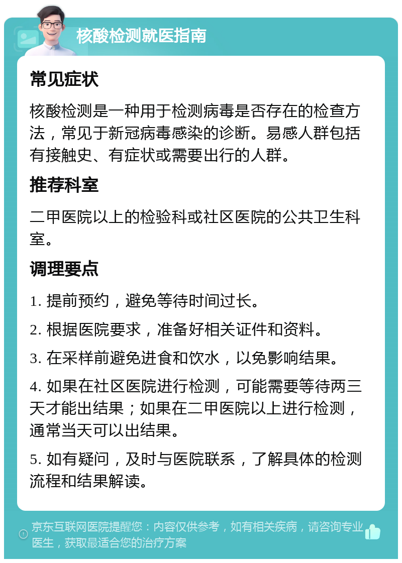 核酸检测就医指南 常见症状 核酸检测是一种用于检测病毒是否存在的检查方法，常见于新冠病毒感染的诊断。易感人群包括有接触史、有症状或需要出行的人群。 推荐科室 二甲医院以上的检验科或社区医院的公共卫生科室。 调理要点 1. 提前预约，避免等待时间过长。 2. 根据医院要求，准备好相关证件和资料。 3. 在采样前避免进食和饮水，以免影响结果。 4. 如果在社区医院进行检测，可能需要等待两三天才能出结果；如果在二甲医院以上进行检测，通常当天可以出结果。 5. 如有疑问，及时与医院联系，了解具体的检测流程和结果解读。