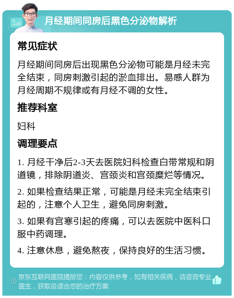 月经期间同房后黑色分泌物解析 常见症状 月经期间同房后出现黑色分泌物可能是月经未完全结束，同房刺激引起的淤血排出。易感人群为月经周期不规律或有月经不调的女性。 推荐科室 妇科 调理要点 1. 月经干净后2-3天去医院妇科检查白带常规和阴道镜，排除阴道炎、宫颈炎和宫颈糜烂等情况。 2. 如果检查结果正常，可能是月经未完全结束引起的，注意个人卫生，避免同房刺激。 3. 如果有宫寒引起的疼痛，可以去医院中医科口服中药调理。 4. 注意休息，避免熬夜，保持良好的生活习惯。