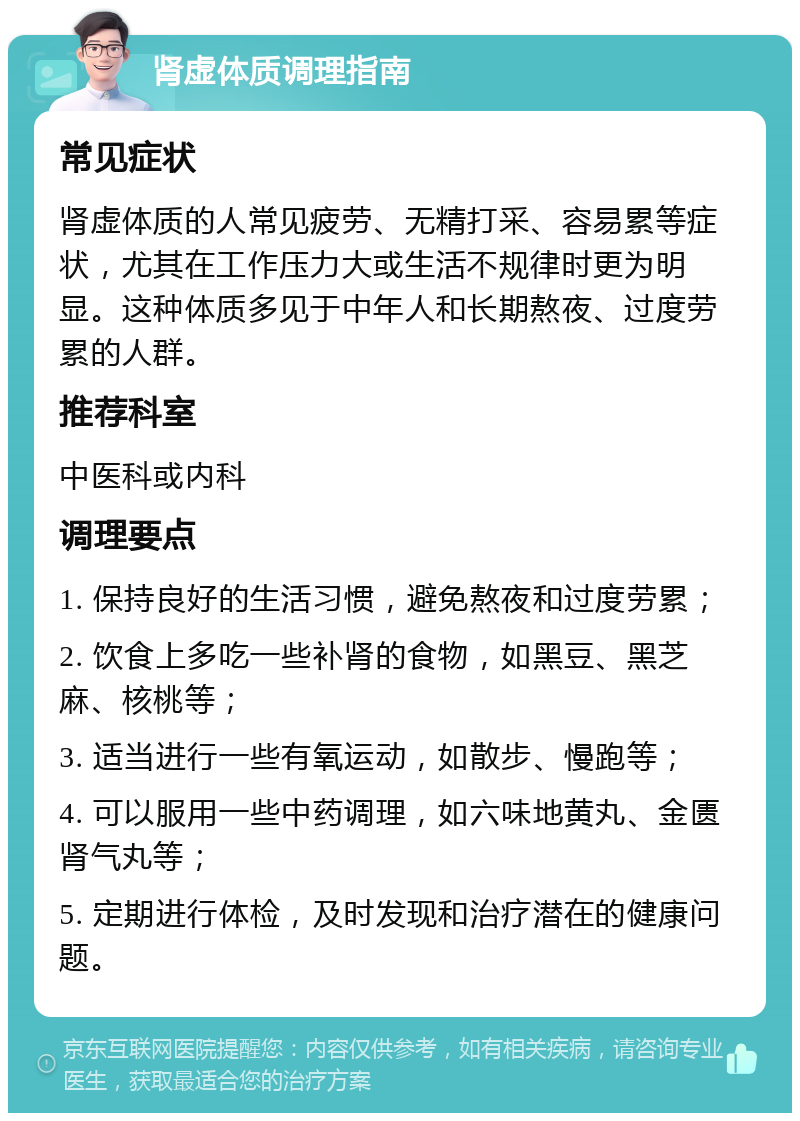 肾虚体质调理指南 常见症状 肾虚体质的人常见疲劳、无精打采、容易累等症状，尤其在工作压力大或生活不规律时更为明显。这种体质多见于中年人和长期熬夜、过度劳累的人群。 推荐科室 中医科或内科 调理要点 1. 保持良好的生活习惯，避免熬夜和过度劳累； 2. 饮食上多吃一些补肾的食物，如黑豆、黑芝麻、核桃等； 3. 适当进行一些有氧运动，如散步、慢跑等； 4. 可以服用一些中药调理，如六味地黄丸、金匮肾气丸等； 5. 定期进行体检，及时发现和治疗潜在的健康问题。