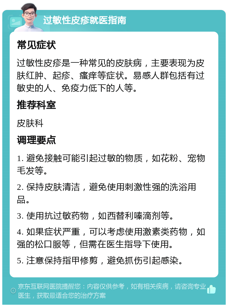 过敏性皮疹就医指南 常见症状 过敏性皮疹是一种常见的皮肤病，主要表现为皮肤红肿、起疹、瘙痒等症状。易感人群包括有过敏史的人、免疫力低下的人等。 推荐科室 皮肤科 调理要点 1. 避免接触可能引起过敏的物质，如花粉、宠物毛发等。 2. 保持皮肤清洁，避免使用刺激性强的洗浴用品。 3. 使用抗过敏药物，如西替利嗪滴剂等。 4. 如果症状严重，可以考虑使用激素类药物，如强的松口服等，但需在医生指导下使用。 5. 注意保持指甲修剪，避免抓伤引起感染。