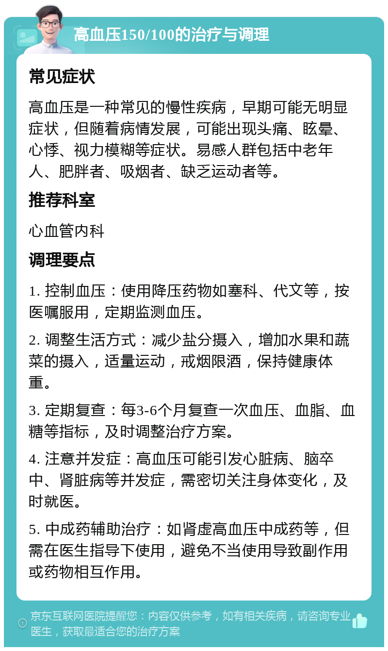 高血压150/100的治疗与调理 常见症状 高血压是一种常见的慢性疾病，早期可能无明显症状，但随着病情发展，可能出现头痛、眩晕、心悸、视力模糊等症状。易感人群包括中老年人、肥胖者、吸烟者、缺乏运动者等。 推荐科室 心血管内科 调理要点 1. 控制血压：使用降压药物如塞科、代文等，按医嘱服用，定期监测血压。 2. 调整生活方式：减少盐分摄入，增加水果和蔬菜的摄入，适量运动，戒烟限酒，保持健康体重。 3. 定期复查：每3-6个月复查一次血压、血脂、血糖等指标，及时调整治疗方案。 4. 注意并发症：高血压可能引发心脏病、脑卒中、肾脏病等并发症，需密切关注身体变化，及时就医。 5. 中成药辅助治疗：如肾虚高血压中成药等，但需在医生指导下使用，避免不当使用导致副作用或药物相互作用。