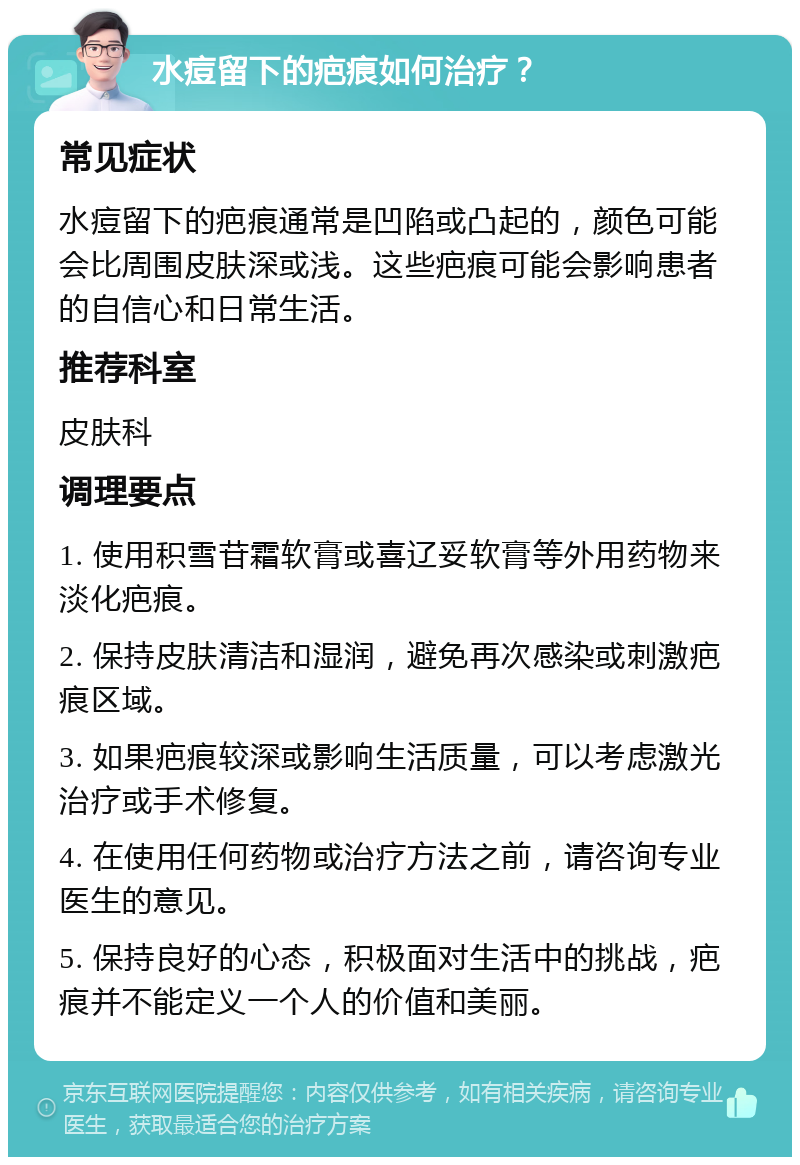 水痘留下的疤痕如何治疗？ 常见症状 水痘留下的疤痕通常是凹陷或凸起的，颜色可能会比周围皮肤深或浅。这些疤痕可能会影响患者的自信心和日常生活。 推荐科室 皮肤科 调理要点 1. 使用积雪苷霜软膏或喜辽妥软膏等外用药物来淡化疤痕。 2. 保持皮肤清洁和湿润，避免再次感染或刺激疤痕区域。 3. 如果疤痕较深或影响生活质量，可以考虑激光治疗或手术修复。 4. 在使用任何药物或治疗方法之前，请咨询专业医生的意见。 5. 保持良好的心态，积极面对生活中的挑战，疤痕并不能定义一个人的价值和美丽。