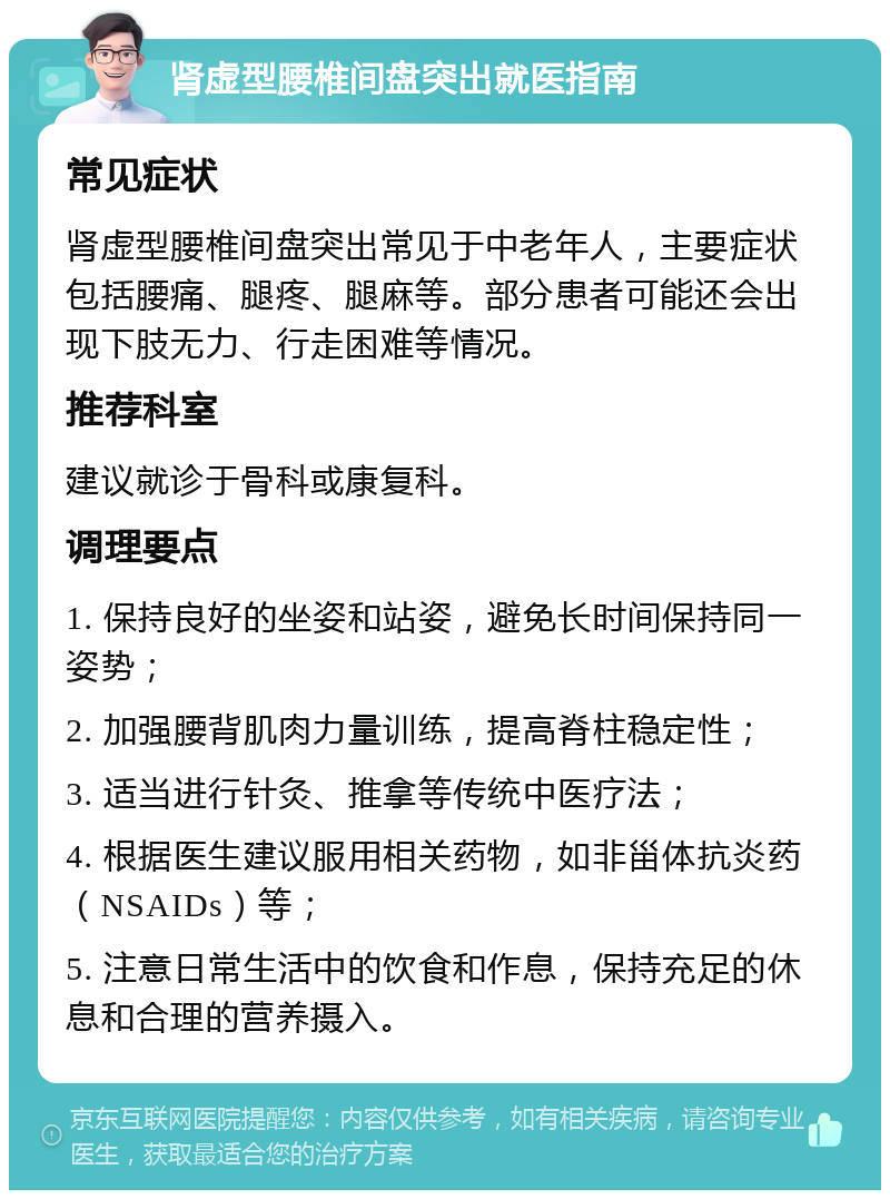 肾虚型腰椎间盘突出就医指南 常见症状 肾虚型腰椎间盘突出常见于中老年人，主要症状包括腰痛、腿疼、腿麻等。部分患者可能还会出现下肢无力、行走困难等情况。 推荐科室 建议就诊于骨科或康复科。 调理要点 1. 保持良好的坐姿和站姿，避免长时间保持同一姿势； 2. 加强腰背肌肉力量训练，提高脊柱稳定性； 3. 适当进行针灸、推拿等传统中医疗法； 4. 根据医生建议服用相关药物，如非甾体抗炎药（NSAIDs）等； 5. 注意日常生活中的饮食和作息，保持充足的休息和合理的营养摄入。