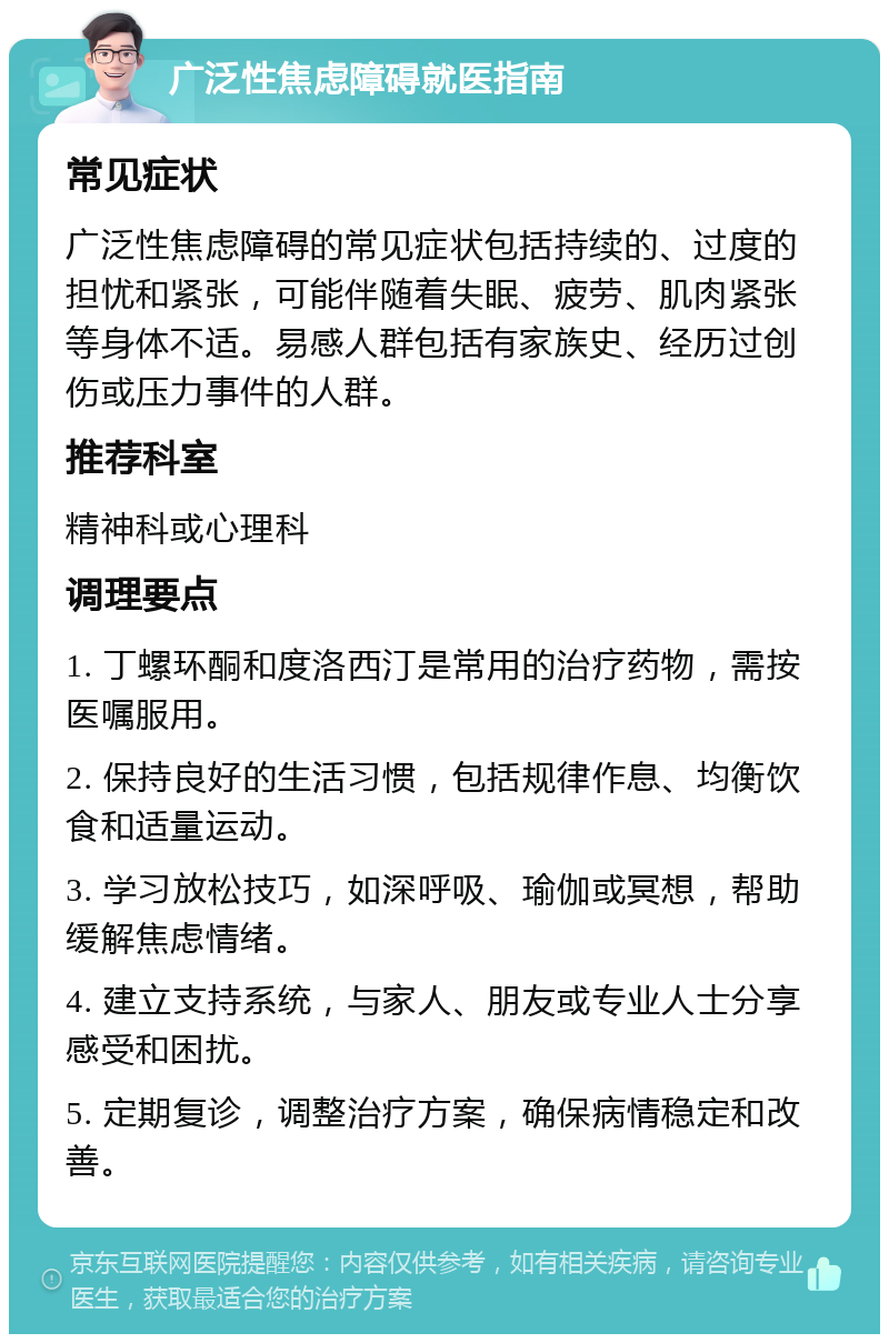 广泛性焦虑障碍就医指南 常见症状 广泛性焦虑障碍的常见症状包括持续的、过度的担忧和紧张，可能伴随着失眠、疲劳、肌肉紧张等身体不适。易感人群包括有家族史、经历过创伤或压力事件的人群。 推荐科室 精神科或心理科 调理要点 1. 丁螺环酮和度洛西汀是常用的治疗药物，需按医嘱服用。 2. 保持良好的生活习惯，包括规律作息、均衡饮食和适量运动。 3. 学习放松技巧，如深呼吸、瑜伽或冥想，帮助缓解焦虑情绪。 4. 建立支持系统，与家人、朋友或专业人士分享感受和困扰。 5. 定期复诊，调整治疗方案，确保病情稳定和改善。