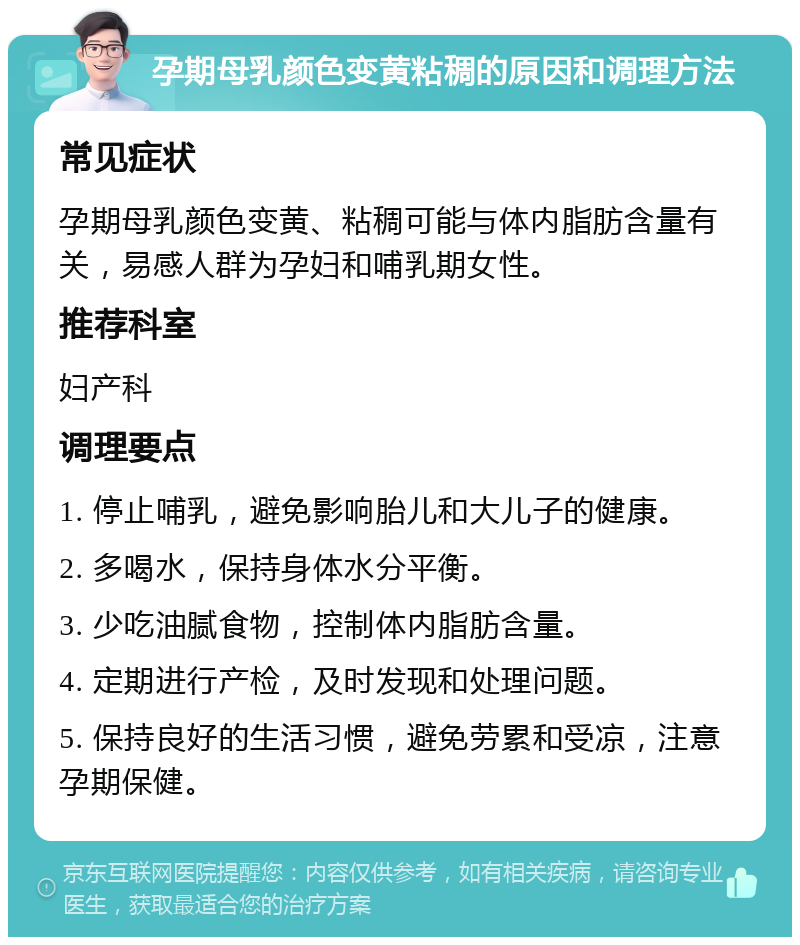 孕期母乳颜色变黄粘稠的原因和调理方法 常见症状 孕期母乳颜色变黄、粘稠可能与体内脂肪含量有关，易感人群为孕妇和哺乳期女性。 推荐科室 妇产科 调理要点 1. 停止哺乳，避免影响胎儿和大儿子的健康。 2. 多喝水，保持身体水分平衡。 3. 少吃油腻食物，控制体内脂肪含量。 4. 定期进行产检，及时发现和处理问题。 5. 保持良好的生活习惯，避免劳累和受凉，注意孕期保健。