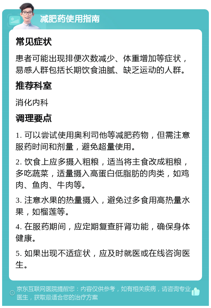 减肥药使用指南 常见症状 患者可能出现排便次数减少、体重增加等症状，易感人群包括长期饮食油腻、缺乏运动的人群。 推荐科室 消化内科 调理要点 1. 可以尝试使用奥利司他等减肥药物，但需注意服药时间和剂量，避免超量使用。 2. 饮食上应多摄入粗粮，适当将主食改成粗粮，多吃蔬菜，适量摄入高蛋白低脂肪的肉类，如鸡肉、鱼肉、牛肉等。 3. 注意水果的热量摄入，避免过多食用高热量水果，如榴莲等。 4. 在服药期间，应定期复查肝肾功能，确保身体健康。 5. 如果出现不适症状，应及时就医或在线咨询医生。