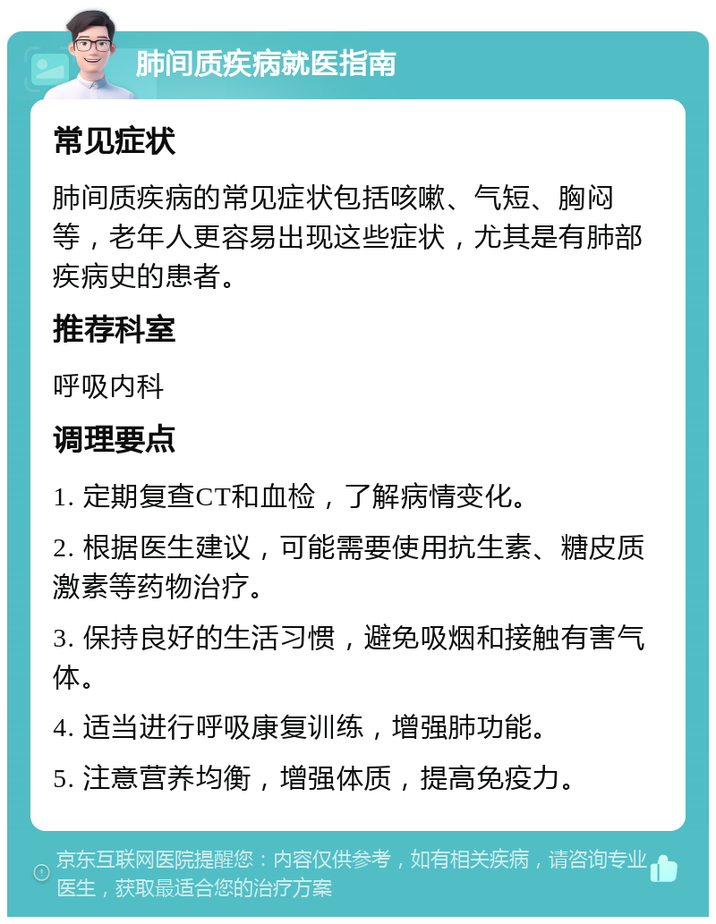 肺间质疾病就医指南 常见症状 肺间质疾病的常见症状包括咳嗽、气短、胸闷等，老年人更容易出现这些症状，尤其是有肺部疾病史的患者。 推荐科室 呼吸内科 调理要点 1. 定期复查CT和血检，了解病情变化。 2. 根据医生建议，可能需要使用抗生素、糖皮质激素等药物治疗。 3. 保持良好的生活习惯，避免吸烟和接触有害气体。 4. 适当进行呼吸康复训练，增强肺功能。 5. 注意营养均衡，增强体质，提高免疫力。