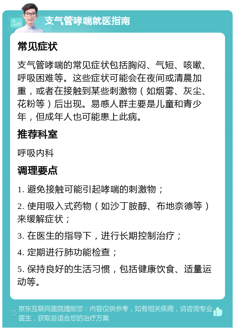 支气管哮喘就医指南 常见症状 支气管哮喘的常见症状包括胸闷、气短、咳嗽、呼吸困难等。这些症状可能会在夜间或清晨加重，或者在接触到某些刺激物（如烟雾、灰尘、花粉等）后出现。易感人群主要是儿童和青少年，但成年人也可能患上此病。 推荐科室 呼吸内科 调理要点 1. 避免接触可能引起哮喘的刺激物； 2. 使用吸入式药物（如沙丁胺醇、布地奈德等）来缓解症状； 3. 在医生的指导下，进行长期控制治疗； 4. 定期进行肺功能检查； 5. 保持良好的生活习惯，包括健康饮食、适量运动等。