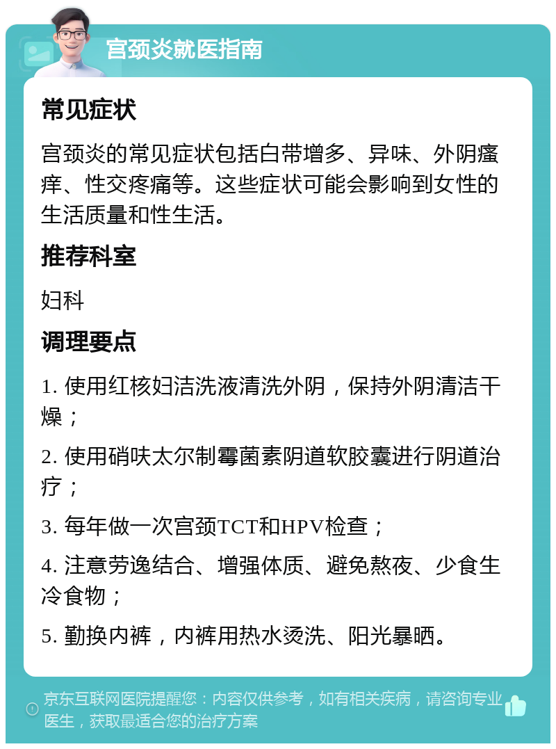 宫颈炎就医指南 常见症状 宫颈炎的常见症状包括白带增多、异味、外阴瘙痒、性交疼痛等。这些症状可能会影响到女性的生活质量和性生活。 推荐科室 妇科 调理要点 1. 使用红核妇洁洗液清洗外阴，保持外阴清洁干燥； 2. 使用硝呋太尔制霉菌素阴道软胶囊进行阴道治疗； 3. 每年做一次宫颈TCT和HPV检查； 4. 注意劳逸结合、增强体质、避免熬夜、少食生冷食物； 5. 勤换内裤，内裤用热水烫洗、阳光暴晒。