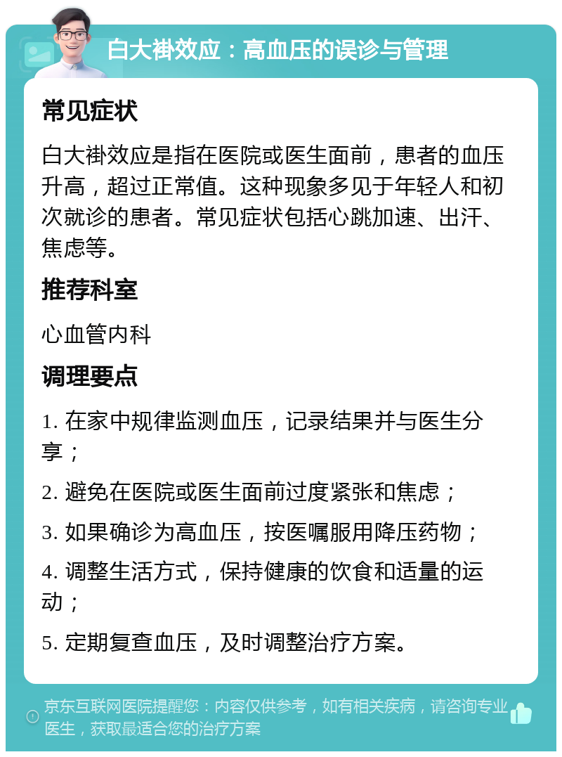 白大褂效应：高血压的误诊与管理 常见症状 白大褂效应是指在医院或医生面前，患者的血压升高，超过正常值。这种现象多见于年轻人和初次就诊的患者。常见症状包括心跳加速、出汗、焦虑等。 推荐科室 心血管内科 调理要点 1. 在家中规律监测血压，记录结果并与医生分享； 2. 避免在医院或医生面前过度紧张和焦虑； 3. 如果确诊为高血压，按医嘱服用降压药物； 4. 调整生活方式，保持健康的饮食和适量的运动； 5. 定期复查血压，及时调整治疗方案。