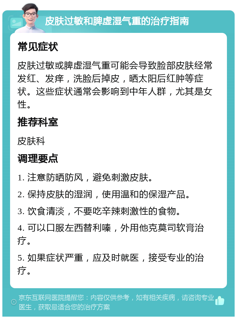 皮肤过敏和脾虚湿气重的治疗指南 常见症状 皮肤过敏或脾虚湿气重可能会导致脸部皮肤经常发红、发痒，洗脸后掉皮，晒太阳后红肿等症状。这些症状通常会影响到中年人群，尤其是女性。 推荐科室 皮肤科 调理要点 1. 注意防晒防风，避免刺激皮肤。 2. 保持皮肤的湿润，使用温和的保湿产品。 3. 饮食清淡，不要吃辛辣刺激性的食物。 4. 可以口服左西替利嗪，外用他克莫司软膏治疗。 5. 如果症状严重，应及时就医，接受专业的治疗。