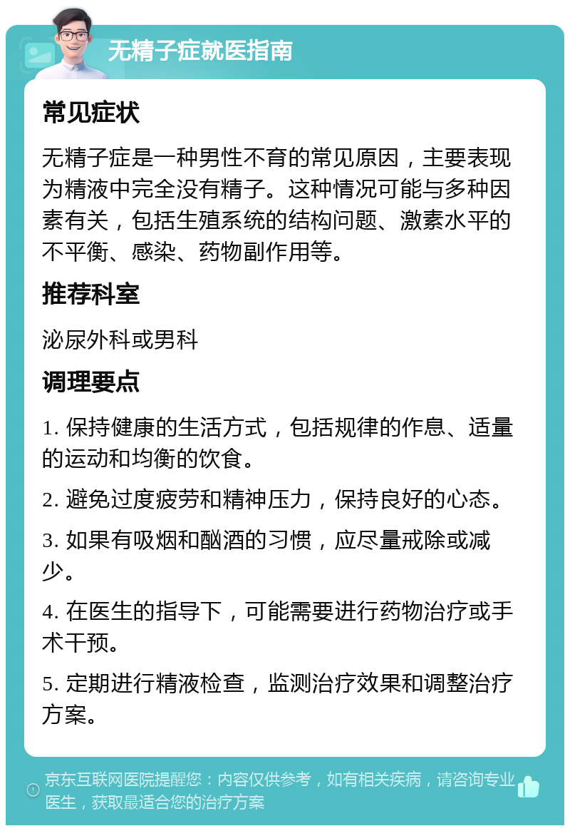 无精子症就医指南 常见症状 无精子症是一种男性不育的常见原因，主要表现为精液中完全没有精子。这种情况可能与多种因素有关，包括生殖系统的结构问题、激素水平的不平衡、感染、药物副作用等。 推荐科室 泌尿外科或男科 调理要点 1. 保持健康的生活方式，包括规律的作息、适量的运动和均衡的饮食。 2. 避免过度疲劳和精神压力，保持良好的心态。 3. 如果有吸烟和酗酒的习惯，应尽量戒除或减少。 4. 在医生的指导下，可能需要进行药物治疗或手术干预。 5. 定期进行精液检查，监测治疗效果和调整治疗方案。