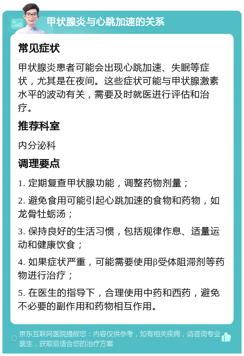 甲状腺炎与心跳加速的关系 常见症状 甲状腺炎患者可能会出现心跳加速、失眠等症状，尤其是在夜间。这些症状可能与甲状腺激素水平的波动有关，需要及时就医进行评估和治疗。 推荐科室 内分泌科 调理要点 1. 定期复查甲状腺功能，调整药物剂量； 2. 避免食用可能引起心跳加速的食物和药物，如龙骨牡蛎汤； 3. 保持良好的生活习惯，包括规律作息、适量运动和健康饮食； 4. 如果症状严重，可能需要使用β受体阻滞剂等药物进行治疗； 5. 在医生的指导下，合理使用中药和西药，避免不必要的副作用和药物相互作用。