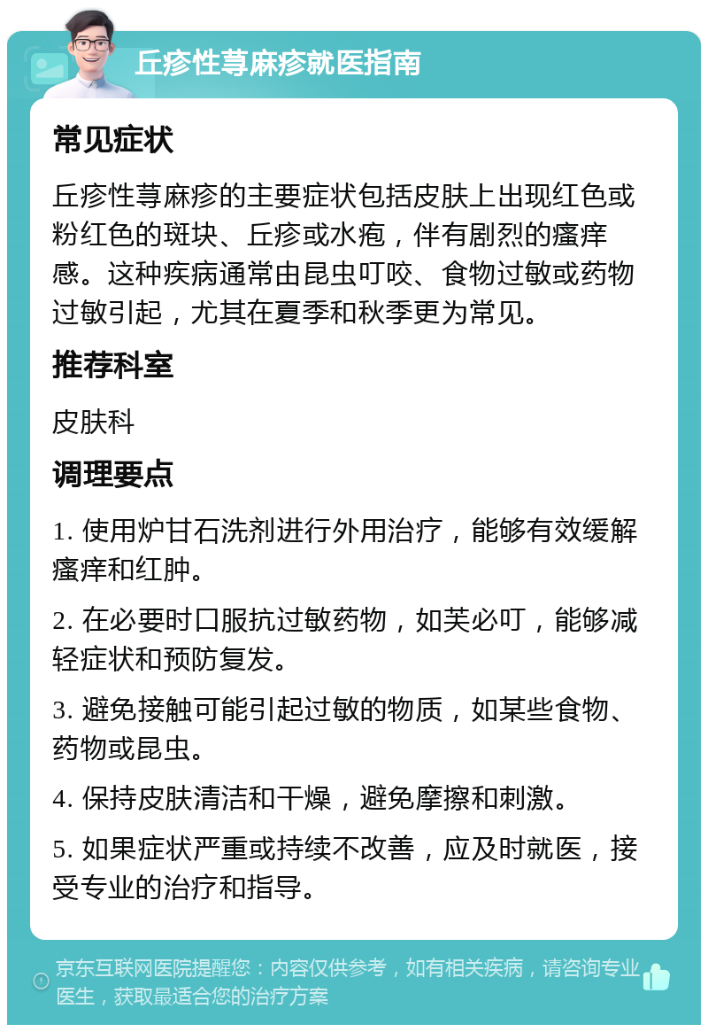 丘疹性荨麻疹就医指南 常见症状 丘疹性荨麻疹的主要症状包括皮肤上出现红色或粉红色的斑块、丘疹或水疱，伴有剧烈的瘙痒感。这种疾病通常由昆虫叮咬、食物过敏或药物过敏引起，尤其在夏季和秋季更为常见。 推荐科室 皮肤科 调理要点 1. 使用炉甘石洗剂进行外用治疗，能够有效缓解瘙痒和红肿。 2. 在必要时口服抗过敏药物，如芙必叮，能够减轻症状和预防复发。 3. 避免接触可能引起过敏的物质，如某些食物、药物或昆虫。 4. 保持皮肤清洁和干燥，避免摩擦和刺激。 5. 如果症状严重或持续不改善，应及时就医，接受专业的治疗和指导。