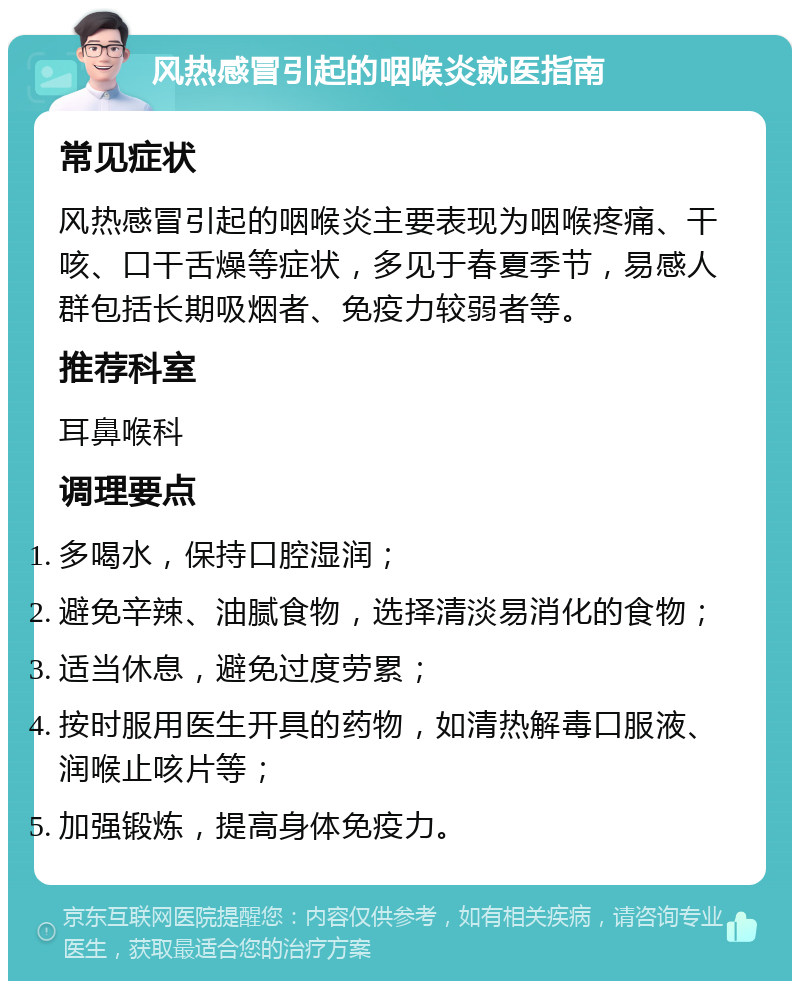 风热感冒引起的咽喉炎就医指南 常见症状 风热感冒引起的咽喉炎主要表现为咽喉疼痛、干咳、口干舌燥等症状，多见于春夏季节，易感人群包括长期吸烟者、免疫力较弱者等。 推荐科室 耳鼻喉科 调理要点 多喝水，保持口腔湿润； 避免辛辣、油腻食物，选择清淡易消化的食物； 适当休息，避免过度劳累； 按时服用医生开具的药物，如清热解毒口服液、润喉止咳片等； 加强锻炼，提高身体免疫力。