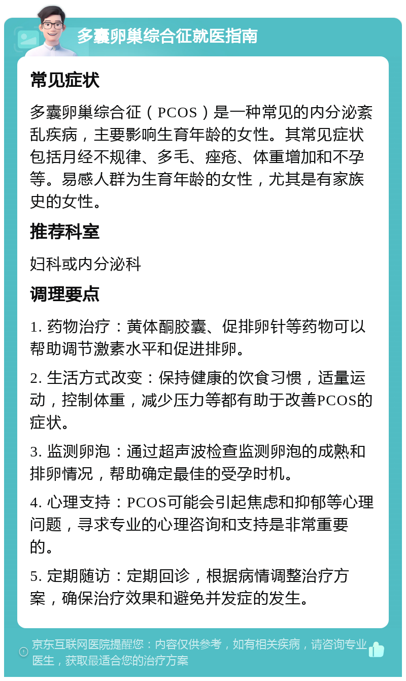 多囊卵巢综合征就医指南 常见症状 多囊卵巢综合征（PCOS）是一种常见的内分泌紊乱疾病，主要影响生育年龄的女性。其常见症状包括月经不规律、多毛、痤疮、体重增加和不孕等。易感人群为生育年龄的女性，尤其是有家族史的女性。 推荐科室 妇科或内分泌科 调理要点 1. 药物治疗：黄体酮胶囊、促排卵针等药物可以帮助调节激素水平和促进排卵。 2. 生活方式改变：保持健康的饮食习惯，适量运动，控制体重，减少压力等都有助于改善PCOS的症状。 3. 监测卵泡：通过超声波检查监测卵泡的成熟和排卵情况，帮助确定最佳的受孕时机。 4. 心理支持：PCOS可能会引起焦虑和抑郁等心理问题，寻求专业的心理咨询和支持是非常重要的。 5. 定期随访：定期回诊，根据病情调整治疗方案，确保治疗效果和避免并发症的发生。