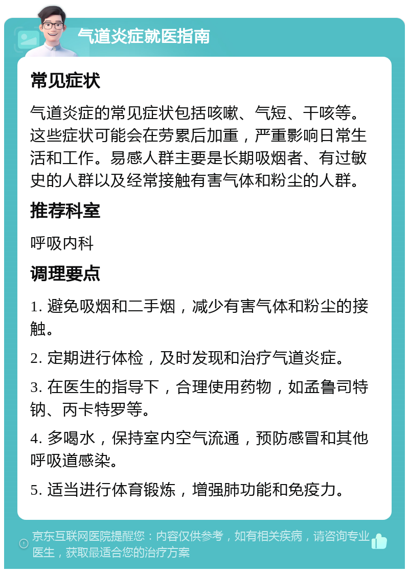 气道炎症就医指南 常见症状 气道炎症的常见症状包括咳嗽、气短、干咳等。这些症状可能会在劳累后加重，严重影响日常生活和工作。易感人群主要是长期吸烟者、有过敏史的人群以及经常接触有害气体和粉尘的人群。 推荐科室 呼吸内科 调理要点 1. 避免吸烟和二手烟，减少有害气体和粉尘的接触。 2. 定期进行体检，及时发现和治疗气道炎症。 3. 在医生的指导下，合理使用药物，如孟鲁司特钠、丙卡特罗等。 4. 多喝水，保持室内空气流通，预防感冒和其他呼吸道感染。 5. 适当进行体育锻炼，增强肺功能和免疫力。