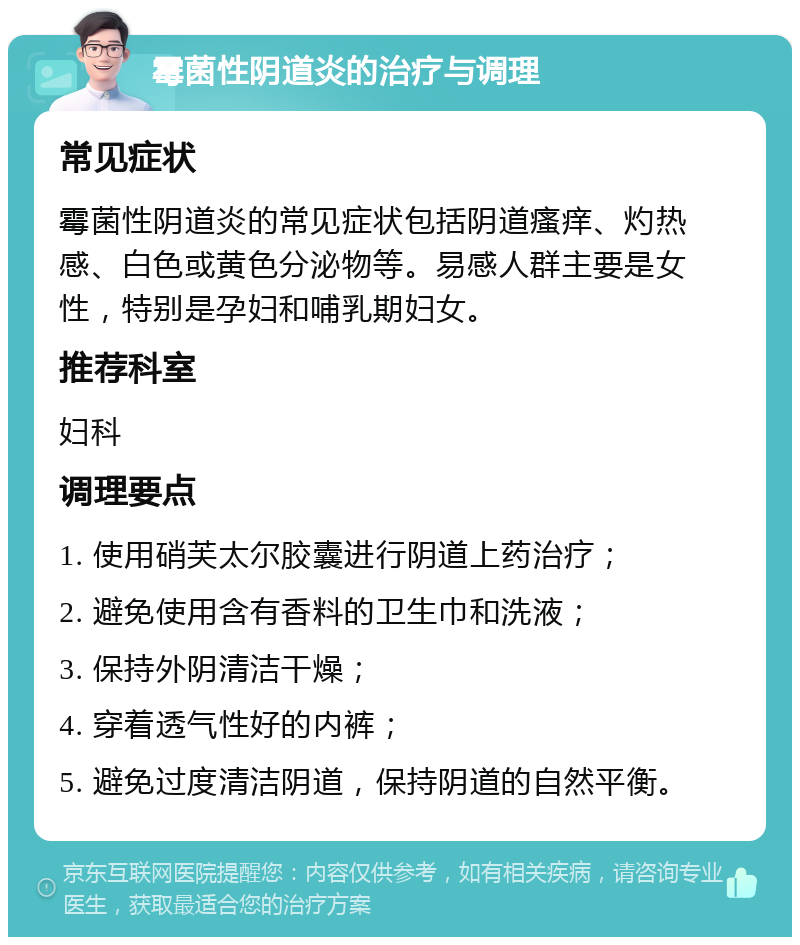 霉菌性阴道炎的治疗与调理 常见症状 霉菌性阴道炎的常见症状包括阴道瘙痒、灼热感、白色或黄色分泌物等。易感人群主要是女性，特别是孕妇和哺乳期妇女。 推荐科室 妇科 调理要点 1. 使用硝芙太尔胶囊进行阴道上药治疗； 2. 避免使用含有香料的卫生巾和洗液； 3. 保持外阴清洁干燥； 4. 穿着透气性好的内裤； 5. 避免过度清洁阴道，保持阴道的自然平衡。