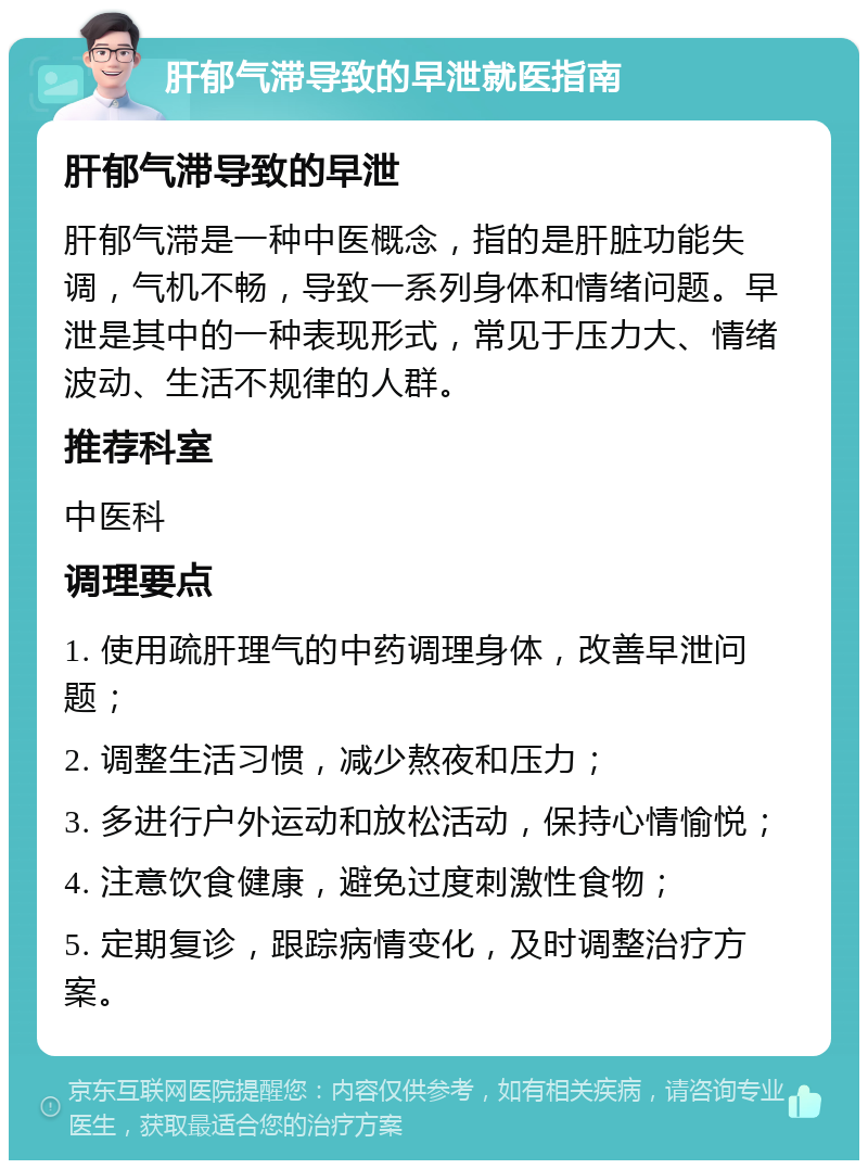 肝郁气滞导致的早泄就医指南 肝郁气滞导致的早泄 肝郁气滞是一种中医概念，指的是肝脏功能失调，气机不畅，导致一系列身体和情绪问题。早泄是其中的一种表现形式，常见于压力大、情绪波动、生活不规律的人群。 推荐科室 中医科 调理要点 1. 使用疏肝理气的中药调理身体，改善早泄问题； 2. 调整生活习惯，减少熬夜和压力； 3. 多进行户外运动和放松活动，保持心情愉悦； 4. 注意饮食健康，避免过度刺激性食物； 5. 定期复诊，跟踪病情变化，及时调整治疗方案。