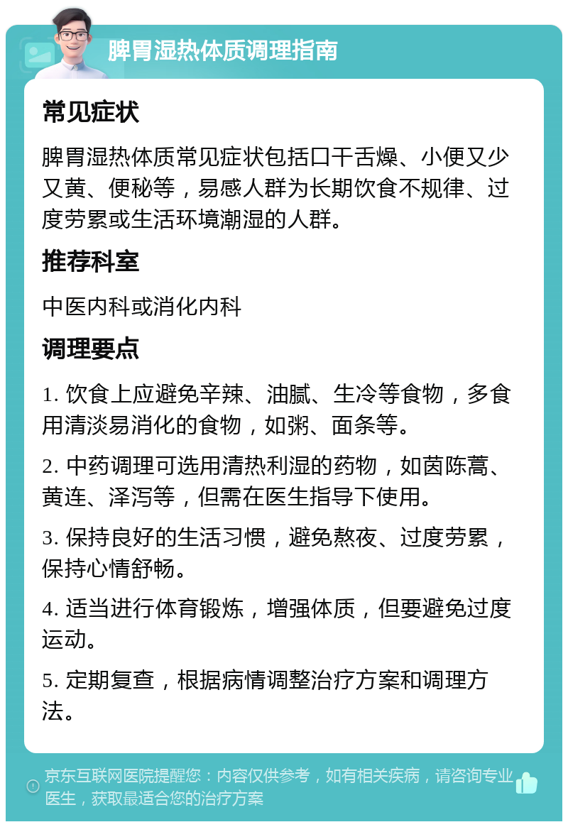 脾胃湿热体质调理指南 常见症状 脾胃湿热体质常见症状包括口干舌燥、小便又少又黄、便秘等，易感人群为长期饮食不规律、过度劳累或生活环境潮湿的人群。 推荐科室 中医内科或消化内科 调理要点 1. 饮食上应避免辛辣、油腻、生冷等食物，多食用清淡易消化的食物，如粥、面条等。 2. 中药调理可选用清热利湿的药物，如茵陈蒿、黄连、泽泻等，但需在医生指导下使用。 3. 保持良好的生活习惯，避免熬夜、过度劳累，保持心情舒畅。 4. 适当进行体育锻炼，增强体质，但要避免过度运动。 5. 定期复查，根据病情调整治疗方案和调理方法。