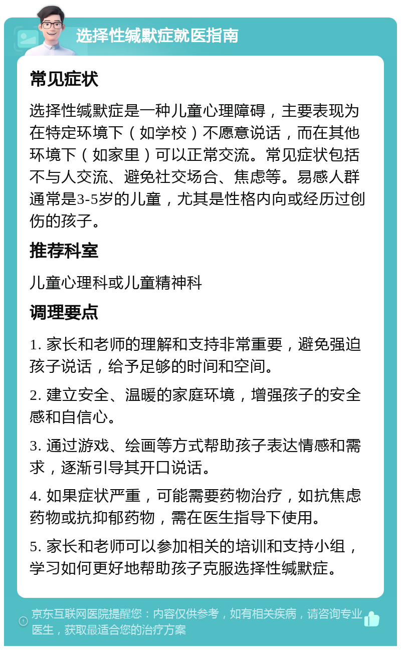 选择性缄默症就医指南 常见症状 选择性缄默症是一种儿童心理障碍，主要表现为在特定环境下（如学校）不愿意说话，而在其他环境下（如家里）可以正常交流。常见症状包括不与人交流、避免社交场合、焦虑等。易感人群通常是3-5岁的儿童，尤其是性格内向或经历过创伤的孩子。 推荐科室 儿童心理科或儿童精神科 调理要点 1. 家长和老师的理解和支持非常重要，避免强迫孩子说话，给予足够的时间和空间。 2. 建立安全、温暖的家庭环境，增强孩子的安全感和自信心。 3. 通过游戏、绘画等方式帮助孩子表达情感和需求，逐渐引导其开口说话。 4. 如果症状严重，可能需要药物治疗，如抗焦虑药物或抗抑郁药物，需在医生指导下使用。 5. 家长和老师可以参加相关的培训和支持小组，学习如何更好地帮助孩子克服选择性缄默症。