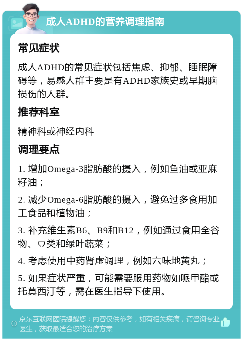 成人ADHD的营养调理指南 常见症状 成人ADHD的常见症状包括焦虑、抑郁、睡眠障碍等，易感人群主要是有ADHD家族史或早期脑损伤的人群。 推荐科室 精神科或神经内科 调理要点 1. 增加Omega-3脂肪酸的摄入，例如鱼油或亚麻籽油； 2. 减少Omega-6脂肪酸的摄入，避免过多食用加工食品和植物油； 3. 补充维生素B6、B9和B12，例如通过食用全谷物、豆类和绿叶蔬菜； 4. 考虑使用中药肾虚调理，例如六味地黄丸； 5. 如果症状严重，可能需要服用药物如哌甲酯或托莫西汀等，需在医生指导下使用。