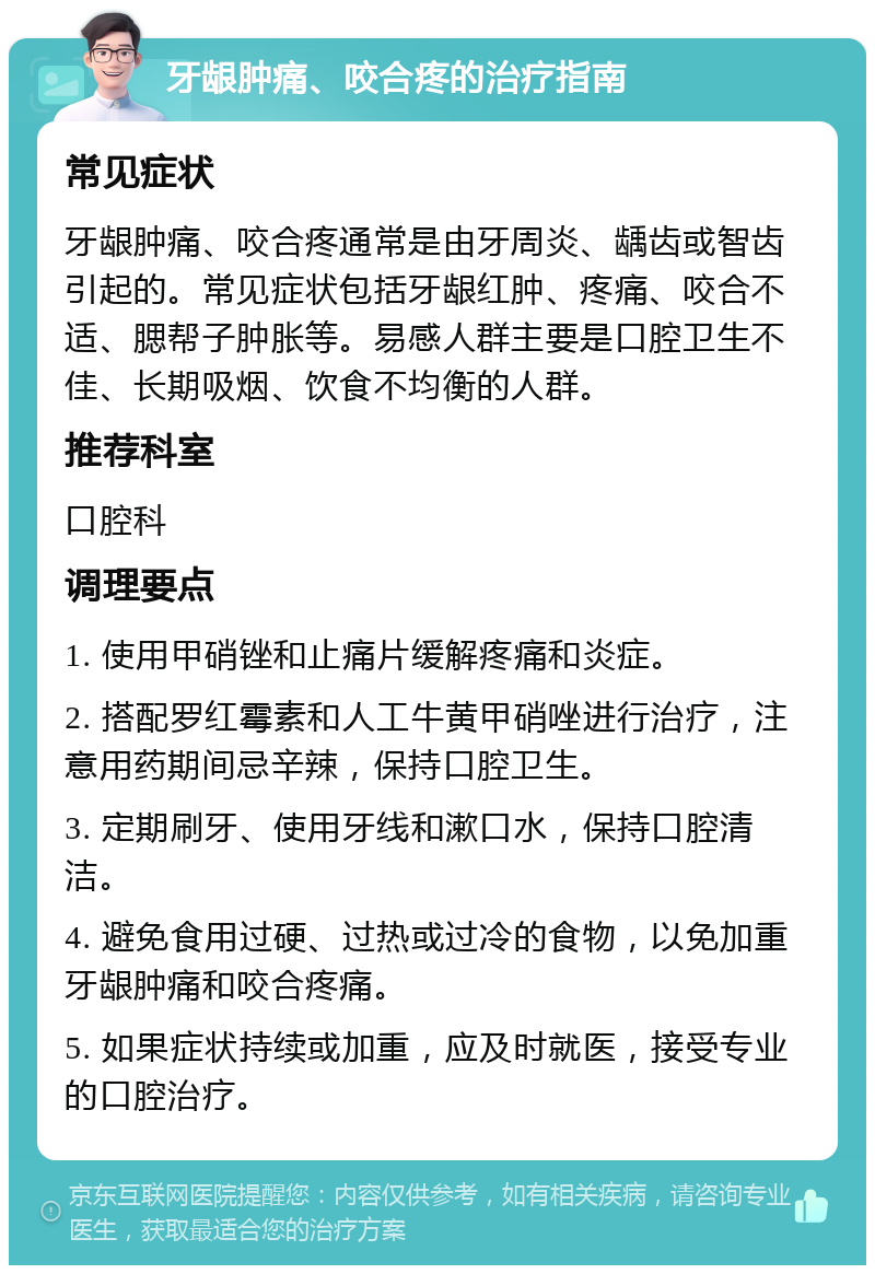 牙龈肿痛、咬合疼的治疗指南 常见症状 牙龈肿痛、咬合疼通常是由牙周炎、龋齿或智齿引起的。常见症状包括牙龈红肿、疼痛、咬合不适、腮帮子肿胀等。易感人群主要是口腔卫生不佳、长期吸烟、饮食不均衡的人群。 推荐科室 口腔科 调理要点 1. 使用甲硝锉和止痛片缓解疼痛和炎症。 2. 搭配罗红霉素和人工牛黄甲硝唑进行治疗，注意用药期间忌辛辣，保持口腔卫生。 3. 定期刷牙、使用牙线和漱口水，保持口腔清洁。 4. 避免食用过硬、过热或过冷的食物，以免加重牙龈肿痛和咬合疼痛。 5. 如果症状持续或加重，应及时就医，接受专业的口腔治疗。