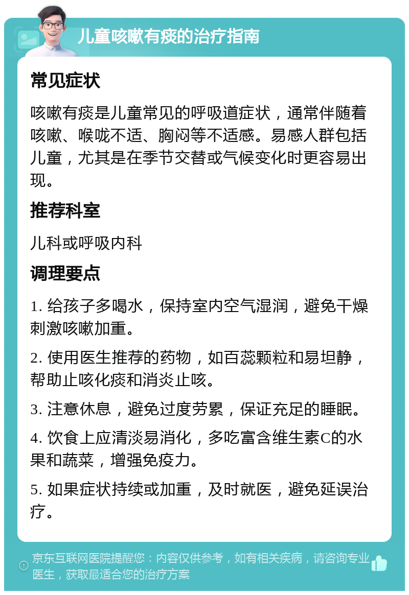 儿童咳嗽有痰的治疗指南 常见症状 咳嗽有痰是儿童常见的呼吸道症状，通常伴随着咳嗽、喉咙不适、胸闷等不适感。易感人群包括儿童，尤其是在季节交替或气候变化时更容易出现。 推荐科室 儿科或呼吸内科 调理要点 1. 给孩子多喝水，保持室内空气湿润，避免干燥刺激咳嗽加重。 2. 使用医生推荐的药物，如百蕊颗粒和易坦静，帮助止咳化痰和消炎止咳。 3. 注意休息，避免过度劳累，保证充足的睡眠。 4. 饮食上应清淡易消化，多吃富含维生素C的水果和蔬菜，增强免疫力。 5. 如果症状持续或加重，及时就医，避免延误治疗。