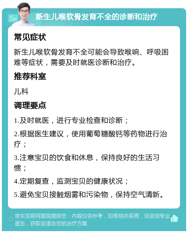 新生儿喉软骨发育不全的诊断和治疗 常见症状 新生儿喉软骨发育不全可能会导致喉响、呼吸困难等症状，需要及时就医诊断和治疗。 推荐科室 儿科 调理要点 1.及时就医，进行专业检查和诊断； 2.根据医生建议，使用葡萄糖酸钙等药物进行治疗； 3.注意宝贝的饮食和休息，保持良好的生活习惯； 4.定期复查，监测宝贝的健康状况； 5.避免宝贝接触烟雾和污染物，保持空气清新。