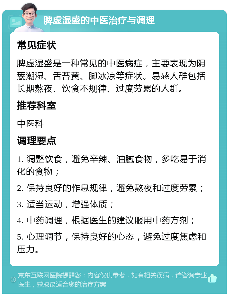 脾虚湿盛的中医治疗与调理 常见症状 脾虚湿盛是一种常见的中医病症，主要表现为阴囊潮湿、舌苔黄、脚冰凉等症状。易感人群包括长期熬夜、饮食不规律、过度劳累的人群。 推荐科室 中医科 调理要点 1. 调整饮食，避免辛辣、油腻食物，多吃易于消化的食物； 2. 保持良好的作息规律，避免熬夜和过度劳累； 3. 适当运动，增强体质； 4. 中药调理，根据医生的建议服用中药方剂； 5. 心理调节，保持良好的心态，避免过度焦虑和压力。