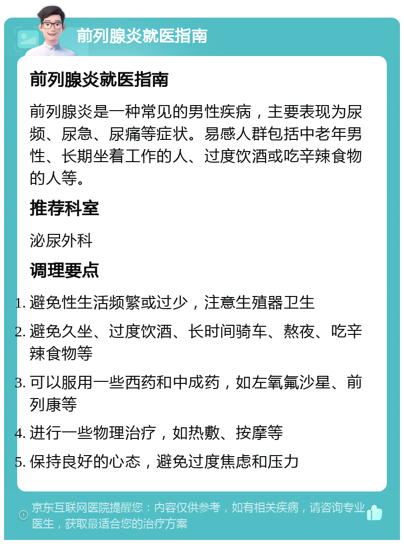 前列腺炎就医指南 前列腺炎就医指南 前列腺炎是一种常见的男性疾病，主要表现为尿频、尿急、尿痛等症状。易感人群包括中老年男性、长期坐着工作的人、过度饮酒或吃辛辣食物的人等。 推荐科室 泌尿外科 调理要点 避免性生活频繁或过少，注意生殖器卫生 避免久坐、过度饮酒、长时间骑车、熬夜、吃辛辣食物等 可以服用一些西药和中成药，如左氧氟沙星、前列康等 进行一些物理治疗，如热敷、按摩等 保持良好的心态，避免过度焦虑和压力