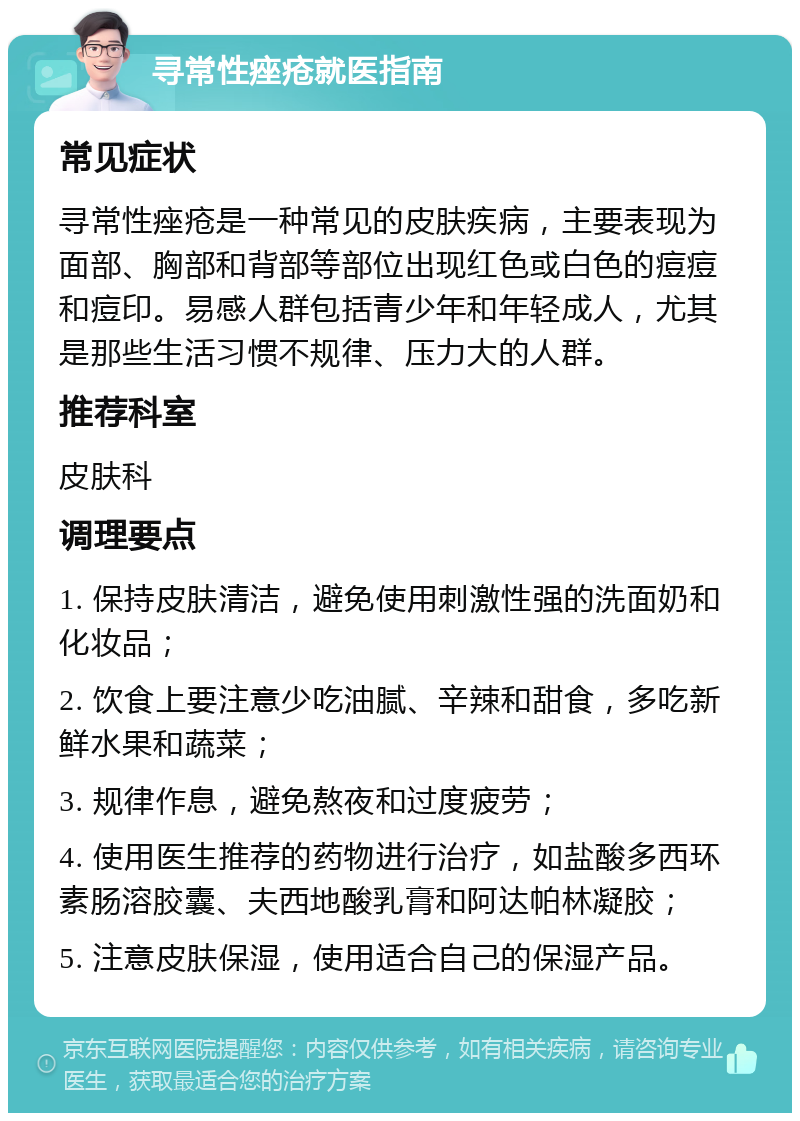 寻常性痤疮就医指南 常见症状 寻常性痤疮是一种常见的皮肤疾病，主要表现为面部、胸部和背部等部位出现红色或白色的痘痘和痘印。易感人群包括青少年和年轻成人，尤其是那些生活习惯不规律、压力大的人群。 推荐科室 皮肤科 调理要点 1. 保持皮肤清洁，避免使用刺激性强的洗面奶和化妆品； 2. 饮食上要注意少吃油腻、辛辣和甜食，多吃新鲜水果和蔬菜； 3. 规律作息，避免熬夜和过度疲劳； 4. 使用医生推荐的药物进行治疗，如盐酸多西环素肠溶胶囊、夫西地酸乳膏和阿达帕林凝胶； 5. 注意皮肤保湿，使用适合自己的保湿产品。