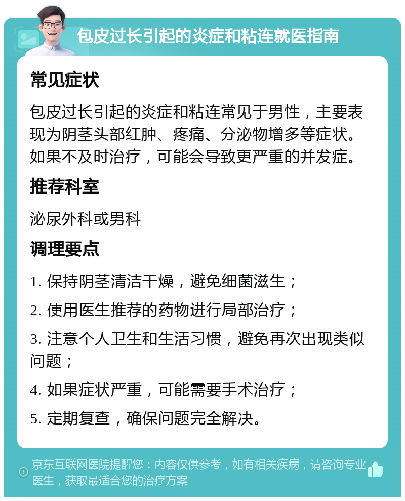 包皮过长引起的炎症和粘连就医指南 常见症状 包皮过长引起的炎症和粘连常见于男性，主要表现为阴茎头部红肿、疼痛、分泌物增多等症状。如果不及时治疗，可能会导致更严重的并发症。 推荐科室 泌尿外科或男科 调理要点 1. 保持阴茎清洁干燥，避免细菌滋生； 2. 使用医生推荐的药物进行局部治疗； 3. 注意个人卫生和生活习惯，避免再次出现类似问题； 4. 如果症状严重，可能需要手术治疗； 5. 定期复查，确保问题完全解决。