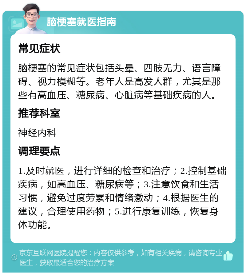 脑梗塞就医指南 常见症状 脑梗塞的常见症状包括头晕、四肢无力、语言障碍、视力模糊等。老年人是高发人群，尤其是那些有高血压、糖尿病、心脏病等基础疾病的人。 推荐科室 神经内科 调理要点 1.及时就医，进行详细的检查和治疗；2.控制基础疾病，如高血压、糖尿病等；3.注意饮食和生活习惯，避免过度劳累和情绪激动；4.根据医生的建议，合理使用药物；5.进行康复训练，恢复身体功能。