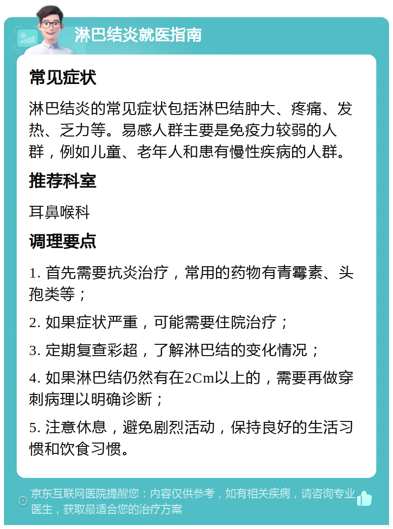 淋巴结炎就医指南 常见症状 淋巴结炎的常见症状包括淋巴结肿大、疼痛、发热、乏力等。易感人群主要是免疫力较弱的人群，例如儿童、老年人和患有慢性疾病的人群。 推荐科室 耳鼻喉科 调理要点 1. 首先需要抗炎治疗，常用的药物有青霉素、头孢类等； 2. 如果症状严重，可能需要住院治疗； 3. 定期复查彩超，了解淋巴结的变化情况； 4. 如果淋巴结仍然有在2Cm以上的，需要再做穿刺病理以明确诊断； 5. 注意休息，避免剧烈活动，保持良好的生活习惯和饮食习惯。