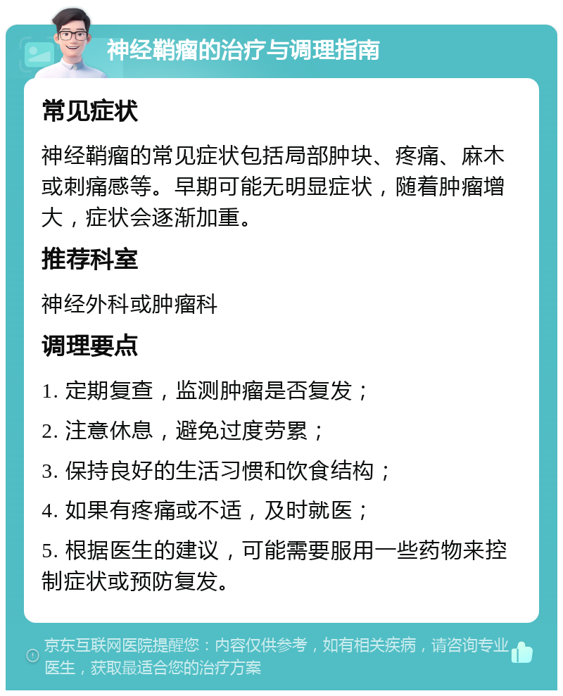 神经鞘瘤的治疗与调理指南 常见症状 神经鞘瘤的常见症状包括局部肿块、疼痛、麻木或刺痛感等。早期可能无明显症状，随着肿瘤增大，症状会逐渐加重。 推荐科室 神经外科或肿瘤科 调理要点 1. 定期复查，监测肿瘤是否复发； 2. 注意休息，避免过度劳累； 3. 保持良好的生活习惯和饮食结构； 4. 如果有疼痛或不适，及时就医； 5. 根据医生的建议，可能需要服用一些药物来控制症状或预防复发。