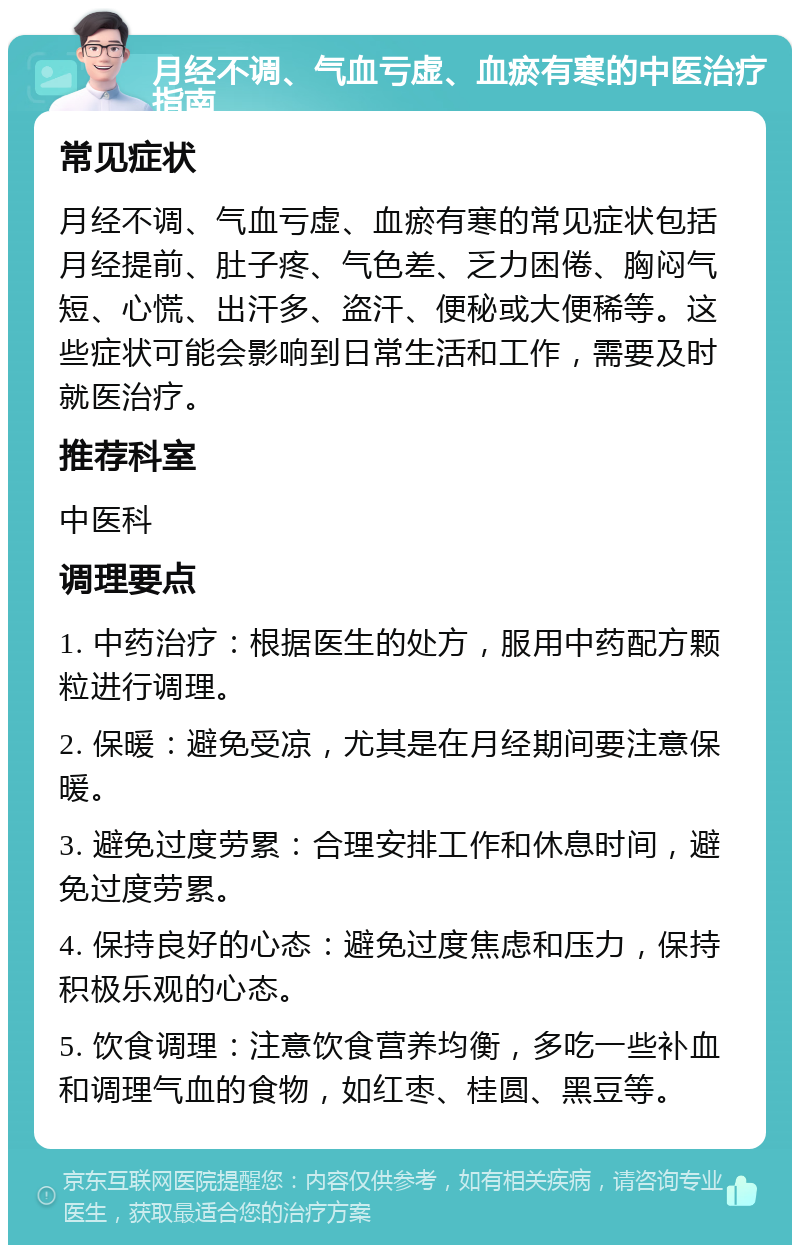 月经不调、气血亏虚、血瘀有寒的中医治疗指南 常见症状 月经不调、气血亏虚、血瘀有寒的常见症状包括月经提前、肚子疼、气色差、乏力困倦、胸闷气短、心慌、出汗多、盗汗、便秘或大便稀等。这些症状可能会影响到日常生活和工作，需要及时就医治疗。 推荐科室 中医科 调理要点 1. 中药治疗：根据医生的处方，服用中药配方颗粒进行调理。 2. 保暖：避免受凉，尤其是在月经期间要注意保暖。 3. 避免过度劳累：合理安排工作和休息时间，避免过度劳累。 4. 保持良好的心态：避免过度焦虑和压力，保持积极乐观的心态。 5. 饮食调理：注意饮食营养均衡，多吃一些补血和调理气血的食物，如红枣、桂圆、黑豆等。