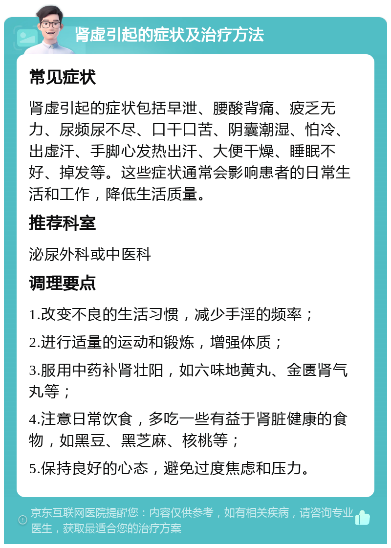 肾虚引起的症状及治疗方法 常见症状 肾虚引起的症状包括早泄、腰酸背痛、疲乏无力、尿频尿不尽、口干口苦、阴囊潮湿、怕冷、出虚汗、手脚心发热出汗、大便干燥、睡眠不好、掉发等。这些症状通常会影响患者的日常生活和工作，降低生活质量。 推荐科室 泌尿外科或中医科 调理要点 1.改变不良的生活习惯，减少手淫的频率； 2.进行适量的运动和锻炼，增强体质； 3.服用中药补肾壮阳，如六味地黄丸、金匮肾气丸等； 4.注意日常饮食，多吃一些有益于肾脏健康的食物，如黑豆、黑芝麻、核桃等； 5.保持良好的心态，避免过度焦虑和压力。