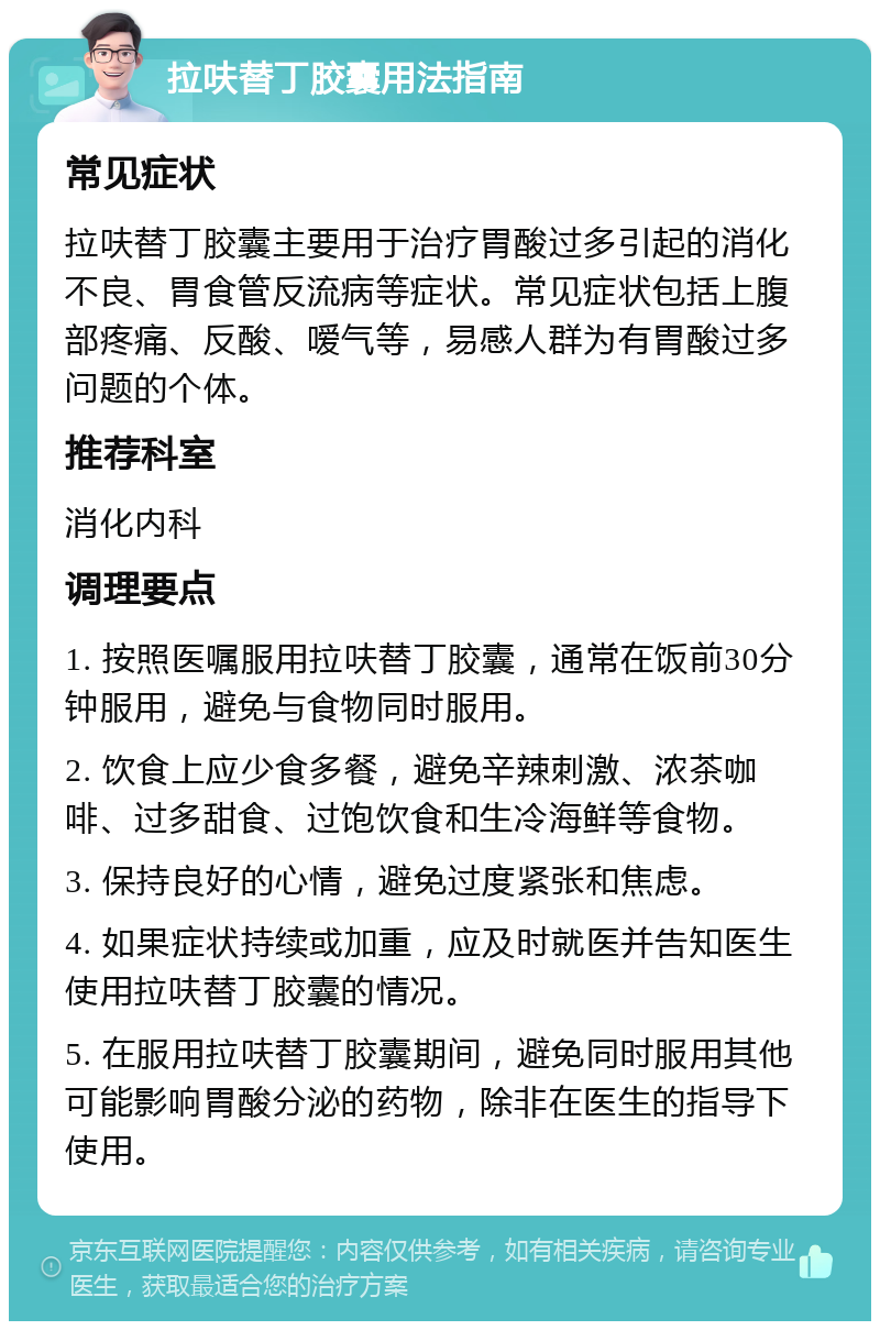 拉呋替丁胶囊用法指南 常见症状 拉呋替丁胶囊主要用于治疗胃酸过多引起的消化不良、胃食管反流病等症状。常见症状包括上腹部疼痛、反酸、嗳气等，易感人群为有胃酸过多问题的个体。 推荐科室 消化内科 调理要点 1. 按照医嘱服用拉呋替丁胶囊，通常在饭前30分钟服用，避免与食物同时服用。 2. 饮食上应少食多餐，避免辛辣刺激、浓茶咖啡、过多甜食、过饱饮食和生冷海鲜等食物。 3. 保持良好的心情，避免过度紧张和焦虑。 4. 如果症状持续或加重，应及时就医并告知医生使用拉呋替丁胶囊的情况。 5. 在服用拉呋替丁胶囊期间，避免同时服用其他可能影响胃酸分泌的药物，除非在医生的指导下使用。