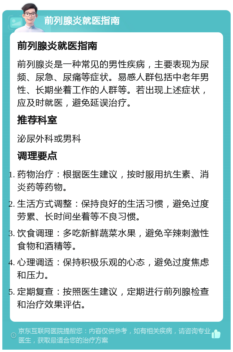 前列腺炎就医指南 前列腺炎就医指南 前列腺炎是一种常见的男性疾病，主要表现为尿频、尿急、尿痛等症状。易感人群包括中老年男性、长期坐着工作的人群等。若出现上述症状，应及时就医，避免延误治疗。 推荐科室 泌尿外科或男科 调理要点 药物治疗：根据医生建议，按时服用抗生素、消炎药等药物。 生活方式调整：保持良好的生活习惯，避免过度劳累、长时间坐着等不良习惯。 饮食调理：多吃新鲜蔬菜水果，避免辛辣刺激性食物和酒精等。 心理调适：保持积极乐观的心态，避免过度焦虑和压力。 定期复查：按照医生建议，定期进行前列腺检查和治疗效果评估。