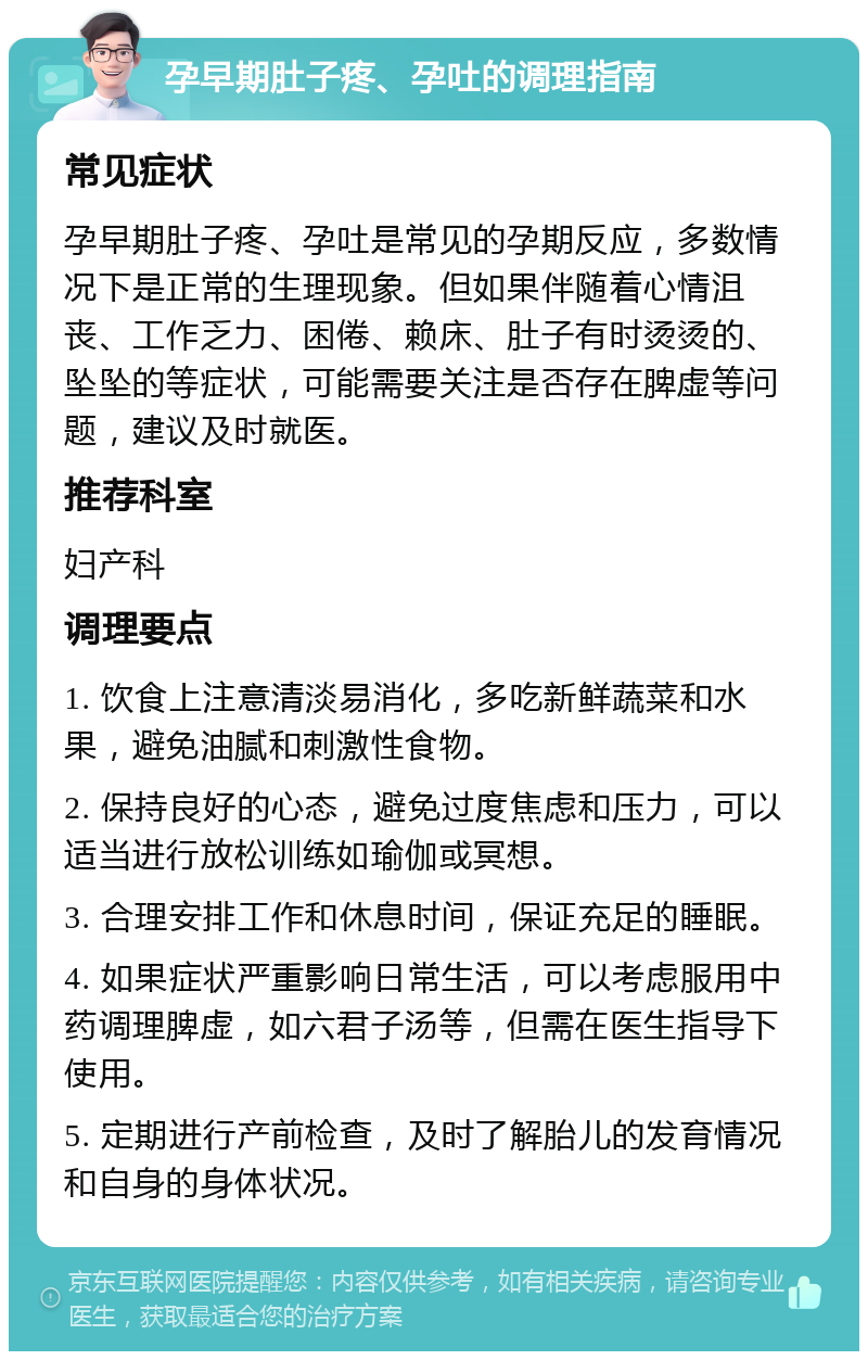 孕早期肚子疼、孕吐的调理指南 常见症状 孕早期肚子疼、孕吐是常见的孕期反应，多数情况下是正常的生理现象。但如果伴随着心情沮丧、工作乏力、困倦、赖床、肚子有时烫烫的、坠坠的等症状，可能需要关注是否存在脾虚等问题，建议及时就医。 推荐科室 妇产科 调理要点 1. 饮食上注意清淡易消化，多吃新鲜蔬菜和水果，避免油腻和刺激性食物。 2. 保持良好的心态，避免过度焦虑和压力，可以适当进行放松训练如瑜伽或冥想。 3. 合理安排工作和休息时间，保证充足的睡眠。 4. 如果症状严重影响日常生活，可以考虑服用中药调理脾虚，如六君子汤等，但需在医生指导下使用。 5. 定期进行产前检查，及时了解胎儿的发育情况和自身的身体状况。