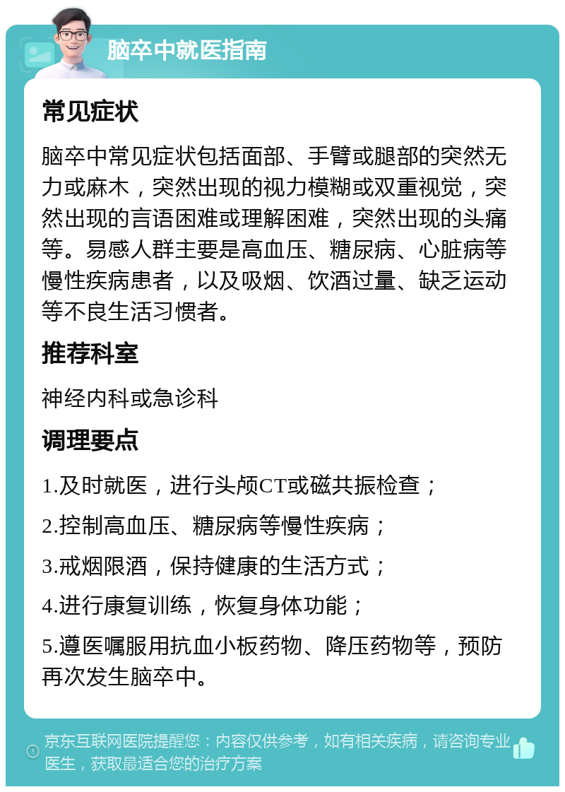 脑卒中就医指南 常见症状 脑卒中常见症状包括面部、手臂或腿部的突然无力或麻木，突然出现的视力模糊或双重视觉，突然出现的言语困难或理解困难，突然出现的头痛等。易感人群主要是高血压、糖尿病、心脏病等慢性疾病患者，以及吸烟、饮酒过量、缺乏运动等不良生活习惯者。 推荐科室 神经内科或急诊科 调理要点 1.及时就医，进行头颅CT或磁共振检查； 2.控制高血压、糖尿病等慢性疾病； 3.戒烟限酒，保持健康的生活方式； 4.进行康复训练，恢复身体功能； 5.遵医嘱服用抗血小板药物、降压药物等，预防再次发生脑卒中。